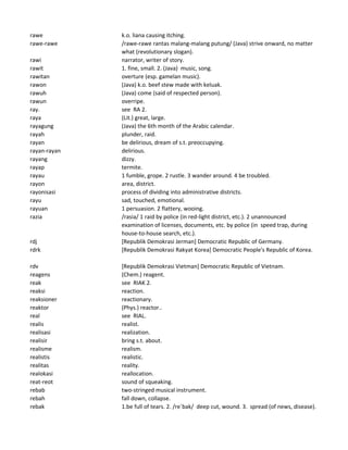 rawe k.o. liana causing itching.
rawe-rawe /rawe-rawe rantas malang-malang putung/ (Java) strive onward, no matter
what (revolutionary slogan).
rawi narrator, writer of story.
rawit 1. fine, small. 2. (Java) music, song.
rawitan overture (esp. gamelan music).
rawon (Java) k.o. beef stew made with keluak.
rawuh (Java) come (said of respected person).
rawun overripe.
ray. see RA 2.
raya (Lit.) great, large.
rayagung (Java) the 6th month of the Arabic calendar.
rayah plunder, raid.
rayan be delirious, dream of s.t. preoccupying.
rayan-rayan delirious.
rayang dizzy.
rayap termite.
rayau 1 fumble, grope. 2 rustle. 3 wander around. 4 be troubled.
rayon area, district.
rayonisasi process of dividing into administrative districts.
rayu sad, touched, emotional.
rayuan 1 persuasion. 2 flattery, wooing.
razia /rasia/ 1 raid by police (in red-light district, etc.). 2 unannounced
examination of licenses, documents, etc. by police (in speed trap, during
house-to-house search, etc.).
rdj [Republik Demokrasi Jerman] Democratic Republic of Germany.
rdrk [Republik Demokrasi Rakyat Korea] Democratic People's Republic of Korea.
rdv [Republik Demokrasi Vietman] Democratic Republic of Vietnam.
reagens (Chem.) reagent.
reak see RIAK 2.
reaksi reaction.
reaksioner reactionary.
reaktor (Phys.) reactor..
real see RIAL.
realis realist.
realisasi realization.
realisir bring s.t. about.
realisme realism.
realistis realistic.
realitas reality.
realokasi reallocation.
reat-reot sound of squeaking.
rebab two-stringed musical instrument.
rebah fall down, collapse.
rebak 1.be full of tears. 2. /re`bak/ deep cut, wound. 3. spread (of news, disease).
 