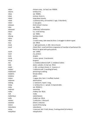 reban chicken coop. /re`ban/ see REBEN.
rebana tambourine.
rebas see RABAS.
rebat enclose, fence in.
rebeh hang down loosely.
rebek 1 (Jakarta) dirty, not washed. 2 ugly. 3 disorderly.
reben o.-way glass.
rebewes (Coll.) driver's license.
rebo see RABU.
reboasasi /reboisasi/ reforestation.
rebon k.o. small shrimp.
rebu see RABU.
rebung bamboo shoot.
rebus boiled.
rebut 1 snatch away, take away by force. 2 struggle to obtain a goal.
reca see ARCA.
recak 1. light pockmarks. 2. (M) ride (a horse).
recall /rikol/ (Pol.) recall and force resignation of member of parliament for
failure to agree with party policies.
receh see UANG.
recet cry, protest.
recik droplet.
recok 1 noise, uproar. 2 excitement.
recup burgeon.
red. 1. [redaksi] editorial staff. 2. [redaktur] editor.
reda abate, subside. /re`da/ see RELA.
redah 1. (M) cut down (trees). 2. traverse s.t.
redaksi 1 editorial staff. 2 wording (of text).
redaksionil pertaining to editing.
redaktris female editor.
redaktur editor.
redam 1 vague, dim, faint. 2 muffled, hushed.
redaman attentuation.
redang 1. lukewarm, tepid. 2. bog.
redap 1. tambourine. 2. spread. 3 impenetrable.
redas see REDAH 2.
redenasi reasoning.
redha /redho/ see RELA.
redi ready.
redistribusi redistribution.
redla /redlo/ see RELA.
reduksi 1 reduction. 2 discount.
reduktor (Chem.) reductor.
redum sound of thumping.
redundansi redundancy.
redup 1 overcast, dull. 2 dull, dreary. 3 extinguished (of embers).
reduplikasi reduplication.
 
