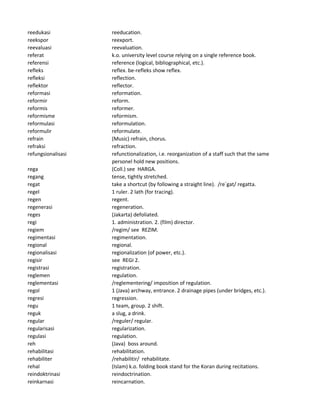 reedukasi reeducation.
reekspor reexport.
reevaluasi reevaluation.
referat k.o. university level course relying on a single reference book.
referensi reference (logical, bibliographical, etc.).
refleks reflex. be-refleks show reflex.
refleksi reflection.
reflektor reflector.
reformasi reformation.
reformir reform.
reformis reformer.
reformisme reformism.
reformulasi reformulation.
reformulir reformulate.
refrain (Music) refrain, chorus.
refraksi refraction.
refungsionalisasi refunctionalization, i.e. reorganization of a staff such that the same
personel hold new positions.
rega (Coll.) see HARGA.
regang tense, tightly stretched.
regat take a shortcut (by following a straight line). /re`gat/ regatta.
regel 1 ruler. 2 lath (for tracing).
regen regent.
regenerasi regeneration.
reges (Jakarta) defoliated.
regi 1. administration. 2. (film) director.
regiem /regim/ see REZIM.
regimentasi regimentation.
regional regional.
regionalisasi regionalization (of power, etc.).
regisir see REGI 2.
registrasi registration.
reglemen regulation.
reglementasi /reglementering/ imposition of regulation.
regol 1 (Java) archway, entrance. 2 drainage pipes (under bridges, etc.).
regresi regression.
regu 1 team, group. 2 shift.
reguk a slug, a drink.
regular /reguler/ regular.
regularisasi regularization.
regulasi regulation.
reh (Java) boss around.
rehabilitasi rehabilitation.
rehabiliter /rehabilitir/ rehabilitate.
rehal (Islam) k.o. folding book stand for the Koran during recitations.
reindoktrinasi reindoctrination.
reinkarnasi reincarnation.
 