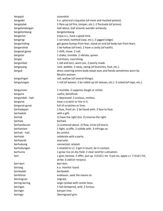 bergajul scoundrel.
bergedel k.o. spherical croquette (of meat and mashed potato).
bergejolak 1 flare up (of fire, temper, etc.). 2 fluctuate (of prices).
bergelandangan loaf about, loaf around, wander aimlessly.
bergelombang bergelombang
bergemar enjoy o.s., have a good time.
bergerigi 1 serrated, toothed (saw, etc.). 2 jagged (edge).
bergerinding get goose bumps from fear, stand on end (of body hair from fear).
bergerohok 1 be hollow (of tree). 2 have a cavity (of tooth).
bergesel,geser 1 shift, move. 2 rub.
bergetar 1 shake, tremble. 2 vibrate, quiver.
bergizi nutritious, nourishing.
bergombal 1 old and torn, worn out. 2 poorly made.
bergoyang rock, wobble. 2 sway, swing (of branches, foot, etc.).
berguk dress covering entire body exept eyes and hands sometimes worn by
Muslim women.
bergulingan roll, wallow (of several things).
bergulungan 1 roll (of waves). 2 be rolled up (of sleeves, etc.). 3 coiled (of rope, etc.).
bergumam 1 mumble. 2 suppress (laugh or smile).
berguna useful, beneficial.
bergundah - hati 1 depressed. 2 anxious, restless.
bergurat have a scratch or line in it.
bergurat-gurat full of scratches or lines.
berhadapan 1 face, front on. 2 be faced with. 3 face to face.
berhadiah with a gift.
berhak 1) have the right (to). 2) reserve the right.
berhala berhala
berhamburan 1) scattered about. 2) flow, tricle (of tears).
berhantam 1 fight, scuffle. 2 collide with. 3 infringe on.
berhati - hati be careful.
berhelat celebrate with a party.
berhijarah evacuate.
berhubung connected, related.
berhubungan 1 related to s.t. 2 get in touch, be in contact.
berhuma 1 grow rice on dry field. 2 clear land for cultivation.
beri 1 give, bestow. 2 offer, put up. 3 (Coll.). let. 4 put on, apply s.t. 5 (Coll.) hit,
strike. 6 add (in recipes).
beri-beri beri-beri.
beriang k.o. monitor lizard.
beribadah beribadah
berikhtiar endeavor, seek the means to.
berimigrasi migrate.
bering-bering large cymbal with center boss.
beringas 1 hot-tempered, wild. 2 furious.
beringin banyan tree.
beringis /beringisan/ grin.
 