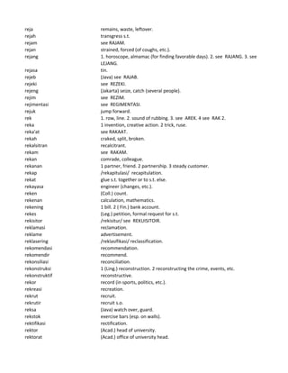 reja remains, waste, leftover.
rejah transgress s.t.
rejam see RAJAM.
rejan strained, forced (of coughs, etc.).
rejang 1. horoscope, almamac (for finding favorable days). 2. see RAJANG. 3. see
LEJANG.
rejasa tin.
rejeb (Java) see RAJAB.
rejeki see REZEKI.
rejeng (Jakarta) seize, catch (several people).
rejim see REZIM.
rejimentasi see REGIMENTASI.
rejuk jump forward.
rek 1. row, line. 2. sound of rubbing. 3. see AREK. 4 see RAK 2.
reka 1 invention, creative action. 2 trick, ruse.
reka'at see RAKAAT.
rekah craked, split, broken.
rekalsitran recalcitrant.
rekam see RAKAM.
rekan comrade, colleague.
rekanan 1 partner, friend. 2 partnership. 3 steady customer.
rekap /rekapitulasi/ recapitulation.
rekat glue s.t. together or to s.t. else.
rekayasa engineer (changes, etc.).
reken (Coll.) count.
rekenan calculation, mathematics.
rekening 1 bill. 2 ( Fin.) bank account.
rekes (Leg.) petition, formal request for s.t.
rekisitor /rekisitur/ see REKUISITOIR.
reklamasi reclamation.
reklame advertisement.
reklasering /reklasifikasi/ reclassification.
rekomendasi recommendation.
rekomendir recommend.
rekonsiliasi reconciliation.
rekonstruksi 1 (Ling.) reconstruction. 2 reconstructing the crime, events, etc.
rekonstruktif reconstructive.
rekor record (in sports, politics, etc.).
rekreasi recreation.
rekrut recruit.
rekrutir recruit s.o.
reksa (Java) watch over, guard.
rekstok exercise bars (esp. on walls).
rektifikasi rectification.
rektor (Acad.) head of university.
rektorat (Acad.) office of university head.
 