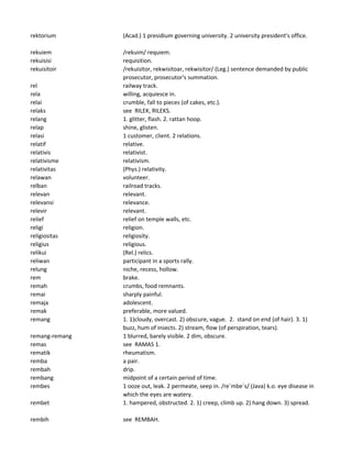 rektorium (Acad.) 1 presidium governing university. 2 university president's office.
rekuiem /rekuim/ requiem.
rekuisisi requisition.
rekuisitoir /rekuisitor, rekwisitoar, rekwisitor/ (Leg.) sentence demanded by public
prosecutor, prosecutor's summation.
rel railway track.
rela willing, acquiesce in.
relai crumble, fall to pieces (of cakes, etc.).
relaks see RILEK, RILEKS.
relang 1. glitter, flash. 2. rattan hoop.
relap shine, glisten.
relasi 1 customer, client. 2 relations.
relatif relative.
relativis relativist.
relativisme relativism.
relativitas (Phys.) relativity.
relawan volunteer.
relban railroad tracks.
relevan relevant.
relevansi relevance.
relevir relevant.
relief relief on temple walls, etc.
religi religion.
religiositas religiosity.
religius religious.
relikui (Rel.) relics.
reliwan participant in a sports rally.
relung niche, recess, hollow.
rem brake.
remah crumbs, food remnants.
remai sharply painful.
remaja adolescent.
remak preferable, more valued.
remang 1. 1)cloudy, overcast. 2) obscure, vague. 2. stand on end (of hair). 3. 1)
buzz, hum of insects. 2) stream, flow (of perspiration, tears).
remang-remang 1 blurred, barely visible. 2 dim, obscure.
remas see RAMAS 1.
rematik rheumatism.
remba a pair.
rembah drip.
rembang midpoint of a certain period of time.
rembes 1 ooze out, leak. 2 permeate, seep in. /re`mbe`s/ (Java) k.o. eye disease in
which the eyes are watery.
rembet 1. hampered, obstructed. 2. 1) creep, climb up. 2) hang down. 3) spread.
rembih see REMBAH.
 