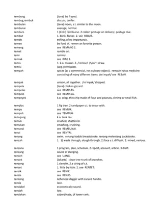 rembong (Java) be frayed.
rembug,rembuk discuss, confer.
rembulan (Java) moon, s.t. similar to the moon.
rembunai average, normal.
remburs 1 (Coll.) reimburse. 2 collect postage on delivery, postage due.
rembut 1. blink, flicker. 2. see REBUT.
remeh trifling, of no importance.
remen be fond of. remen-an favorite person.
remeng see REMANG 1.
remet ramble on.
remi rummy.
remiak see RIAK 1.
remis 1. k.o. mussel. 2. /remise/ (Sport) draw.
remisi (Leg.) remission.
rempah spices (as a commercial, not culinary object). rempah-ratus medicine
consisting of many different items. /re`mpah/ see REBAH.
rempak unison, all together. /re`mpak/ chipped.
rempela (Java) chicken gizzard.
rempelas see REMPLAS.
rempelo see REMPELA.
rempeyek k.o. crisp, thin chip made of flour and peanuts, shrimp or small fish.
remplas 1 fig tree. 2 sandpaper s.t. to scour with.
rempu see REMUK.
rempuh see TEMPUH.
remujung k.o. Java tea.
remuk crushed, shattered.
remukan smashing, crushing.
remunai see REMBUNAI.
renai see RENYAI.
renang swim. renang-kodok breaststroke. renang-melentang backstroke.
rencah 1. 1) wade through, slough through. 2) face s.t. difficult. 2. mixed, various.
rencana 1 program, plan, schedule. 2 report, account, article. 3 draft.
rencang sound of clanging.
renceh see UANG.
rencek (Jakarta) clean tree trunk of branches.
renceng 1 slender. 2 a string of s.t.
rencet 1. little by little. 2. see RENTET.
rencik see RENIK.
rencis see RENJIS.
rencong Achenese dagger with curved handle.
renda lace.
rendabel economically sound.
rendah low.
rendahan subordinate, of lower rank.
 