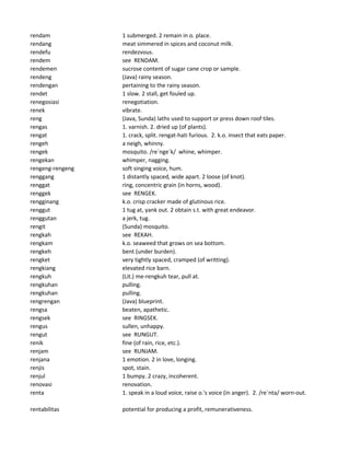 rendam 1 submerged. 2 remain in o. place.
rendang meat simmered in spices and coconut milk.
rendefu rendezvous.
rendem see RENDAM.
rendemen sucrose content of sugar cane crop or sample.
rendeng (Java) rainy season.
rendengan pertaining to the rainy season.
rendet 1 slow. 2 stall, get fouled up.
renegosiasi renegotiation.
renek vibrate.
reng (Java, Sunda) laths used to support or press down roof tiles.
rengas 1. varnish. 2. dried up (of plants).
rengat 1. crack, split. rengat-hati furious. 2. k.o. insect that eats paper.
rengeh a neigh, whinny.
rengek mosquito. /re`nge`k/ whine, whimper.
rengekan whimper, nagging.
rengeng-rengeng soft singing voice, hum.
renggang 1 distantly spaced, wide apart. 2 loose (of knot).
renggat ring, concentric grain (in horns, wood).
renggek see RENGEK.
rengginang k.o. crisp cracker made of glutinous rice.
renggut 1 tug at, yank out. 2 obtain s.t. with great endeavor.
renggutan a jerk, tug.
rengit (Sunda) mosquito.
rengkah see REKAH.
rengkam k.o. seaweed that grows on sea bottom.
rengkeh bent (under burden).
rengket very tightly spaced, cramped (of writting).
rengkiang elevated rice barn.
rengkuh (Lit.) me-rengkuh tear, pull at.
rengkuhan pulling.
rengkuhan pulling.
rengrengan (Java) blueprint.
rengsa beaten, apathetic.
rengsek see RINGSEK.
rengus sullen, unhappy.
rengut see RUNGUT.
renik fine (of rain, rice, etc.).
renjam see RUNJAM.
renjana 1 emotion. 2 in love, longing.
renjis spot, stain.
renjul 1 bumpy. 2 crazy, incoherent.
renovasi renovation.
renta 1. speak in a loud voice, raise o.'s voice (in anger). 2. /re`nta/ worn-out.
rentabilitas potential for producing a profit, remunerativeness.
 