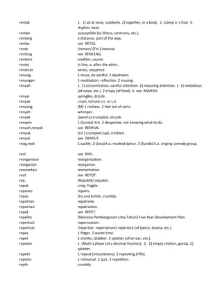rentak 1. 1) all at once, suddenly. 2) together, in a body. 2. stamp o.'s foot. 3.
rhythm, beat.
rentan susceptible (to illness, tantrums, etc.).
rentang a distance, part of the way.
rentas see RETAS.
rente /renten/ (Fin.) interest.
renteng see RENCENG.
rentenir creditor, usurer.
rentet in line, o. after the other.
rentetan series, sequence.
renung 1 muse, be wistful. 2 daydream.
renungan 1 meditation, reflection. 2 musing.
renyah 1. 1) concentration, careful attention. 2) requiring attention. 2. 1) melodious
(of voice, etc.). 2 crispy (of food). 3. see RANYAH.
renyai springkle, drizzle.
renyak crush, torture s.t. or s.o.
renyang (M) 1 restless. 2 feel out of sorts.
renyeh whimper.
renyek (Jakarta) crumpled, shrunk.
renyem 1 (Sunda) itch. 2 desperate, not knowing what to do.
renyoh,renyok see RENYUK.
renyuk (Lit.) crumpled (up), crinkled.
renyut see DENYUT.
reog,reok 1 cackle. 2 (Java) k.o. masked dance. 3 (Sunda) k.o. singing comedy group.
reol see RIOL.
reorganisasi reorganization.
reorganisir reorganize.
reorientasi reorientation.
reot see REYOT.
rep. [Republik] republic.
repak crisp, fragile.
reparasi repairs.
repas dry and brittle, crumbly.
repatrian repatriate.
repatriasi repatriation.
repek see REPET.
repelita [Rencana Pembangunan Lima Tahun] Five-Year Development Plan.
reperkusi repercussion.
repertoar /repertoir, repertorium/ repertory (of dance, drama, etc.).
repes 1 fidget. 2 waste time.
repet 1 chatter, blabber. 2 splatter (of an oar, etc.).
repetan 1. (Math.) phase (of a decimal fraction). 2. 1) empty chatter, gossip. 2)
splatter.
repetir 1 repeat (inoculations). 2 repeating (rifle).
repetisi 1 rehearsal. 2 quiz. 3 repetition.
repih crumbly.
 