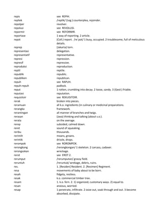 repis see REPIH.
repliek /replik/ (Leg.) counterplea, rejoinder.
repolper revolver.
repolusi see REVOLUSI.
repormir see REFORMIR.
reportase 1 way of reporting. 2 article.
repot (Coll.) report. /re`pot/ 1 busy, occupied. 2 troublesome, full of meticulous
details.
reprep (Jakarta) torn.
representasi delegation.
representatif representative.
represi repression.
represif repressive.
reproduksi reproduction.
reptil reptile.
republik republic.
republiken republican.
repuh see RAPUH.
repuh-repuh padlock.
reput 1 rotten, crumbling into decay. 2 loose, sandy. 3 (Geol.) friable.
reputasi reputation.
requisitoir see REKUISITOIR.
rerak broken into pieces.
reramuan all k.o. ingredients (in culinary or medicinal preparations.
rerangka framework.
rerantingan all manner of branches and twigs.
rerasan (Java) thinking and talking (about s.o.).
rerata on the average.
rerep subsided, calmed down.
reret sound of squeaking.
reribu thousands.
rerintih moans, groans.
rerintik drizzle, drops.
rerompok see ROROMPOK.
rerongkong /rerongkongan/ 1 skeleton. 2 carcass, cadaver.
rerongsokan wreckage.
rerot see EROT 2.
rerumput /rerumputan/ grassy field.
reruntuh /reruntuk/ wrekage, debris, ruins.
res. 1. [Residen] Resident. 2. [Resimen] Regiment.
resa movements of baby about to be born.
resah fidgety, restless.
resak k.o. commercial timber tree.
resam 1. k.o. fern. 2. 1) organized, customary ways. 2) equal to.
resan anxious, worried.
resap 1 penetrate, infiltrate. 2 ooze out, soak through and out. 3 become
absorbed, dissipate.
 