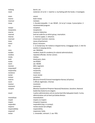 resbang bench, cot.
resek cluttered. /re`se`k/ 1 look for s.t. by feeling with the hands. 2 investigate.
resen recent.
resensi book review
resensor reviewer.
resep 1. (Sunda) enjoyable. 2. see RESAP. /re`se`p/ 1 recipe. 2 prescription. 3
recommended program.
resepsi reception.
resepsionis receptionist.
reserse /resersir/ detective.
reservat land set aside for an ethnic group, reservation.
reserve 1. reserve supply. 2. reticence.
reservoir /reservoar/ reservoir, reserves.
reses recess of parliament.
resesi (Econ.) recession.
resi 1. 1) receipt (esp. for mailed or shipped items). 2) baggage check. 2. title for
ascetics in wayang stories.
resia see RAHASIA.
residen resident, head of a residency (in colonial administration).
residivis repeated offender, former convict.
residu residue.
resik (Java) pure, clean.
resiko see RISIKO.
resim see REZIM.
resimen (Mil.) regiment.
resiprokatif reciprocal.
resiprositas reciprocity.
resistensi resistance.
resital music recital.
resitasi recitation.
reskrim [Reserse Kriminil] Criminal Investigation Bureau (of police).
resmi 1 official, legitimate. 2 formal.
resolusi resolution.
resonansi resonance.
resopim [Revolusi Sosialisme Pimpinan Nasional] Revolution, Socialism, National
leadership (Sukarno-era slogan).
resort 1 police administrative unit at county level (the kabupaten level). 2 army
administrative unit at level just below division.
resosialisasi resocialization.
respek respect, to respect.
respon /respons/ response.
responden respondent (esp. in surveys).
responsi review session (at college).
responsibilitas responsibility.
responsif responsive, lively.
restan 1. remainder, remnant. 2. see POS.
 