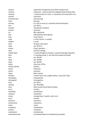restitusi repayment of expenses incurred for medical care.
restoran restaurant. restoran-kaki lima sidewalk food vending stalls.
restorasi 1. food service on a train. 2. restoration (of monument, etc.).
restriksi restriction.
restrukturisasi restructuring.
restu blessing.
restung k.o. boil on nose (us. caused by venereal disease).
resu see RESI 1.
resultan /resultante/ resultant.
resume summary.
ret (Bri.) diamonds.
reta talk foolishly and endlessly.
retai crack, fissure.
retak 1 crack, fissure. 2 cracked.
retakan a crack.
retas rip open, take apart.
reteh see RETIH 1.
retensi (Ling.) retention.
retet sound of rattling.
retetet-tetet 1 sound of bugle or trumpet. 2 sound of barrage of gunfire.
retih 1. crackling sound. 2. me-retih form beads (of sweat).
retir see RETUR.
retna see RATNA.
retok see RECOK.
retool /ritul/ see RITUL.
retorik,retorika rhetoric.
retoris rhetorical.
retorsi retorsion.
retret (Rel.) retreat.
retribusi 1 toll or fee to use a public facility. 2 dues (for club).
retrospeksi retrospection.
retrospektif retrospective.
retul see RITUL.
retuling see RITULING.
retur (Coll.) round trip (of plane tickets).
reuni reunion.
reunifikasi reunification.
revaluasi revaluation.
revans revenge (esp. in sports, cards, etc.).
revisi revision.
revisionis revisionist.
revisionisme revisionism.
revisir revise.
revitalisasi revitalization.
revolusi revolution.
revolusioner revolutionary.
revolusionerisme an outlook based on revolutionary principles.
 