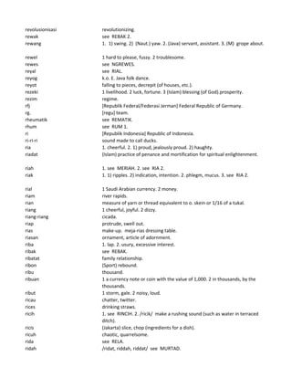 revolusionisasi revolutionizing.
rewak see REBAK 2.
rewang 1. 1) swing. 2) (Naut.) yaw. 2. (Java) servant, assistant. 3. (M) grope about.
rewel 1 hard to please, fussy. 2 troublesome.
rewes see NGREWES.
reyal see RIAL.
reyog k.o. E. Java folk dance.
reyot falling to pieces, decrepit (of houses, etc.).
rezeki 1 livelihood. 2 luck, fortune. 3 (Islam) blessing (of God).prosperity.
rezim regime.
rfj [Republik Federal/Federasi Jerman] Federal Republic of Germany.
rg. [regu] team.
rheumatik see REMATIK.
rhum see RUM 1.
ri [Republik Indonesia] Republic of Indonesia.
ri-ri-ri sound made to call ducks.
ria 1. cheerful. 2. 1) proud, jealously proud. 2) haughty.
riadat (Islam) practice of penance and mortification for spiritual enlightenment.
riah 1. see MERIAH. 2. see RIA 2.
riak 1. 1) ripples. 2) indication, intention. 2. phlegm, mucus. 3. see RIA 2.
rial 1 Saudi Arabian currency. 2 money.
riam river rapids.
rian measure of yarn or thread equivalent to o. skein or 1/16 of a tukal.
riang 1 cheerful, joyful. 2 dizzy.
riang-riang cicada.
riap protrude, swell out.
rias make-up. meja-rias dressing table.
riasan ornament, article of adornment.
riba 1. lap. 2. usury, excessive interest.
ribak see REBAK.
ribatat family relationship.
ribon (Sport) rebound.
ribu thousand.
ribuan 1 a currency note or coin with the value of 1,000. 2 in thousands, by the
thousands.
ribut 1 storm, gale. 2 noisy, loud.
ricau chatter, twitter.
rices drinking straws.
ricih 1. see RINCIH. 2. /ricik/ make a rushing sound (such as water in terraced
ditch).
ricis (Jakarta) slice, chop (ingredients for a dish).
ricuh chaotic, quarrelsome.
rida see RELA.
ridah /ridat, riddah, riddat/ see MURTAD.
 