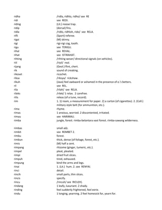 ridha /ridla, ridhlo, ridho/ see RE
ridi see REDI.
riding (Lit.) noose trap.
ridip (dorsal) fins.
ridla /ridlo, ridhloh, rido/ see RELA.
rifli (Sport) referee.
rigai (M) skinny.
rigi rigi-rigi cog, tooth.
rigu see TERIGU.
rihal see REHAL.
rihat see ISTIRAHAT.
rihting /rihting weser/ directional signals (on vehicles).
riil /riyil/ real.
rijang (Geol.) flint, chert.
rik sound of creaking.
rikoset ricochet.
riksa /riksya/ rickshaw.
rikuh (Java) feel awkward or ashamed in the presence of o.'s betters.
ril see REL.
rila /rilah/ see RELA.
rileks /rilek/ 1 relax. 2 carefree.
rilis releas (of a tune, record).
rim 1. 1) ream, a measurement for paper. 2) a carton (of cigarettes). 2. (Coll.)
military style belt (for ammunition, etc.).
rima rhyme.
rimas 1 anxious, worried. 2 discontented, irritated.
rimau see HARIMAU.
rimba jungle, forest. rimba-belantara vast forest. rimba-sawang wilderness.
rimbas small adz.
rimbit see REMBET 2.
rimbu forest.
rimbun thick, dense (of foliage, forest, etc.).
rimis (M) half a cent.
rimpang rhizome (ginger, tumeric, etc.).
rimpel pleat, pleated.
rimpi dried fruit slices.
rimpuh tired, exhaused.
rimpung bind the arms and legs.
rinai 1. (Lit.) hum. 2. see RENYAI.
rinci detail.
rincih small parts, thin slices.
rincis specify.
rincu /rincuh/ see RICU(H).
rindang 1 leafy, luxuriant. 2 shady.
rinding feel suddenly frightened, feel eerie.
rindu 1 longing, yearning. 2 feel homesick for, yearn for.
 