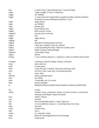 ring 1. (Auto.) ring. 2. (Sport) boxing ring. 3. sound of ringing.
ringan 1 light in weight. 2 minor in importance.
ringgik see RENGEK.
ringgit 1. 1) two-and-a hall rupiah (note). 2) a gold coin (often used for pendants).
3) national currency of Malaysia and Brunei. 2. (Lit.).
ringih neigh, whinny.
ringik see RENGEK.
ringis grimace, grin.
ringkai dry (of leaves), arid.
ringkas brief, succinct, concise.
ringkasan resume, precis, summary.
ringkih frail.
ringkik neigh, whinny.
ringking yell.
ringkok deep dish or shallow bowl to eat from.
ringkuk 1 bent over, stooped. 2 shut up, confined.
ringkus 1 catch by binding the limbs. 2 take into custody, catch.
ringsek broken in pieces, totally damaged.
ringsekan in bad shape, cheap.
ringsut decline.
rintang 1. (Lit.) entertain, distract. 2. 1) block (o.'s path). 2) interfere with, hamper.
rintangan 1 hindrance, obstacle, holdup. 2 barrier, restriction.
rintas take a short-cut.
rintih a moan, groan.
rintik 1 spot, fine spot. 2 droplet. rintik-rintik small spots, dots.
rintis me-rintis 1 clear a way, path. 2 do pioneering work.
riol sewer, drain.
riolering sewers, drainage system.
ripot see REPOT.
ripuh 1 misterable, sad. 2 in a mess.
ripuk broken, damaged.
ris [Republik Indonesia Serikat] Federal Republic of Indonesia (1949-1950).
risa a callus.
risalah /risalat/ 1 essay, composition, treatise. 2 circular, brochure. 3 minutes (of
meeting), proceedings. 4 report (of assets).
risau restless, nervous.
riset research.
risih feel uncomfortable about s.t. risque, taboo, etc.
risik 1. (Lit.) confidential, inquiry. 2. 1) rustling (noise). 2) be noisy.
risiko risk, peril.
riskan /riskant/ risky.
riskir risk s.t.
risoles k.o. croquette, rissole.
ristek [Riset dan Teknologi] Research and Technology.
risuh embarrassed.
 