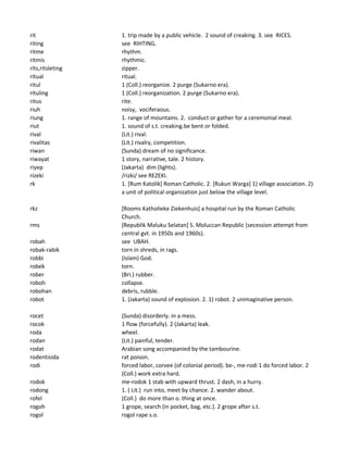 rit 1. trip made by a public vehicle. 2 sound of creaking. 3. see RICES.
riting see RIHTING.
ritme rhythm.
ritmis rhythmic.
rits,ritsleting zipper.
ritual ritual.
ritul 1 (Coll.) reorganize. 2 purge (Sukarno era).
rituling 1 (Coll.) reorganization. 2 purge (Sukarno era).
ritus rite.
riuh noisy, vociferaous.
riung 1. range of mountains. 2. conduct or gather for a ceremonial meal.
riut 1. sound of s.t. creaking.be bent or folded.
rival (Lit.) rival.
rivalitas (Lit.) rivalry, competition.
riwan (Sunda) dream of no significance.
riwayat 1 story, narrative, tale. 2 history.
riyep (Jakarta) dim (lights).
rizeki /rizki/ see REZEKI.
rk 1. [Rum Katolik] Roman Catholic. 2. [Rukun Warga] 1) village association. 2)
a unit of political organization just below the village level.
rkz [Rooms Katholieke Ziekenhuis] a hospital run by the Roman Catholic
Church.
rms [Republik Maluku Selatan] S. Moluccan Republic (secession attempt from
central gvt. in 1950s and 1960s).
robah see UBAH.
robak-rabik torn in shreds, in rags.
robbi (Islam) God.
robek torn.
rober (Bri.) rubber.
roboh collapse.
robohan debris, rubble.
robot 1. (Jakarta) sound of explosion. 2. 1) robot. 2 unimaginative person.
rocet (Sunda) disorderly. in a mess.
rocok 1 flow (forcefully). 2 (Jakarta) leak.
roda wheel.
rodan (Lit.) painful, tender.
rodat Arabian song accompanied by the tambourine.
rodentisida rat poison.
rodi forced labor, corvee (of colonial period). be-, me-rodi 1 do forced labor. 2
(Coll.) work extra hard.
rodok me-rodok 1 stab with upward thrust. 2 dash, in a hurry.
rodong 1. ( Lit.) run into, meet by chance. 2. wander about.
rofel (Coll.) do more than o. thing at once.
rogoh 1 grope, search (in pocket, bag, etc.). 2 grope after s.t.
rogol rogol rape s.o.
 
