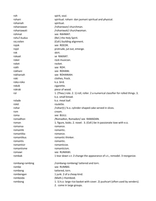 roh spirit, soul.
rohani spiritual. rohani- dan jasmani spiritual and physical.
rohaniah spiritual.
rohaniawan /rohaniwan/ churchman.
rohaniawati /rohaniwati/ churchwoman.
rohmat see RAHMAT.
rohu'l-kudus (Rel.) the Holy Spirit.
roi,roilen (Coll.) building alignment.
rojok see ROCOK.
rojol protrude, jut out, emerge.
rok skirt.
rokaat se RAKAAT.
roker rock musician.
roket rocket.
rokh see ROH.
rokhani see ROHANI.
rokhaniah see ROHANIAH.
roki clothes, frock.
roko-roko k.o. bird.
rokok cigarette.
rokrak piece of wood.
rol 1. (Thea.) role. 2. 1) roll, roller. 2 a numerical classifier for rolled things. 3.
k.o. small bread.
rolade k.o. meat loaf.
rolet roulette.
roltar /roltar(t) / k.o. cylinder-shaped cake served in slices.
rom cream.
roma see BULU.
romadhon /Romadlon, Romadon/ see RAMADAN.
roman 1. figure, looks. 2. novel. 3. (Coll.) be in passionate love with e.o.
romansa romance.
romantik romantic.
romantika romance.
romantikus romantic thinker.
romantis romantic.
romantisir romanticize.
romantisme romanticism.
romawi see RUMAWI.
rombak 1 tear down s.t. 2 change the appearance of s.t., remodel. 3 reorganize.
rombang-rambing /rombang-rombeng/ tattered and torn.
rombe see RUMBAI.
rombeng tattered, torn.
rombengan 1 junk. 2 of a cheap kind.
romboida (Math.) rhomboid.
rombong 1. 1) k.o. large rice basket with cover. 2) pushcart (often used by venders).
2. come in large groups.
 