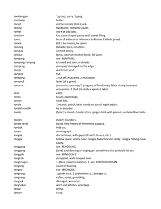 rombongan 1 group, party. 2 gang.
romboter butter.
romel /romel-romel/ (Coll.) junk.
romeo handsome, romantic youth.
romet work at odd jobs.
romhorn k.o. cone-shaped pastry with sweet filling.
romo term of address or reference to Roman Catholic priest.
romok (Lit.) be uneasy, be upset.
romong (Jakarta) torn, in tatters.
rompak commit piracy.
rompal (Java, Jakarta) knocked loose, fall apart.
rompang see RUMPANG.
rompang-ramping tattered and torn, in shreds.
rompeng /rompes/ damaged on the edge.
rompi waistcoat, vest.
rompok hut.
rompong 1 cut off, mutilated. 2 mutilation.
rompyok layer (of a gown).
romusa /romusha, romusya/ 1 program of involuntary labor during Japanese
occupation. 2 (Coll.) brutally exploited labor.
rona color.
ronce tassel, appendage.
roncet small bits.
ronda 1 rounds, patrol, beat. ronda-an patrol, night watch.
rondah-randih be in disorder.
ronde (Sport) a round. /ronde`s/ k.o. ginger drink with peanuts and rice flour balls.
rondes (Sport) rounders.
rondo-royal (Java) fried fritters of fermented cassava.
rondok hide o.s.
roneo mimeograph.
rongak discontinous, with gaps (of teeth, fences, etc.).
rongga hollow space, cavity, hole. rongga-dada thoracic cavity. rongga-hidung nasal
cavity.
ronggang see RENGGANG.
ronggeng (Java) paid dancing or singing girl sometimes also available for sex.
ronggoh see RUNGGUH 2.
rongkoh /rongkok/ walk stooped over.
rongkongan 1. (Java, Jakarta) skeleton. 2. see KERONGKONGAN.
rongong sound of buzzing.
rongos see MRONGOS.
rongrong 1 gnaw at s.t. 2 undermine s.t., damage s.t.
rongseng sullen, upset, grumbling.
rongsok damaged, worn-out.
rongsokan worn-out articles, wreckage.
ronsel crimp.
ronsen x-ray.
 