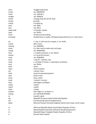 ronta struggle to get loose.
rontak see BERONTAK.
rontal see LONTAR 1.
rontgen see RONSEN.
rontok /rontog/ drop off, fall off, shed.
ronyeh grumble.
ronyok crumpled up.
room see ROM.
roos see ROS 1.
ropak-rapik in disorder, chaotic.
ropel see ROFEL.
rorod remove husk by shaking.
rorompok (Sunda) house, in polite, self-deprecating reference to o.'s own house.
ros 1. rose. 2. bull's-eye (in a target). 3. see RUAS.
rosario (Rel.) rosary.
rosbang see RESBANG.
rosela k.o. fiber used to make sacks and ropes.
roseng see RONGSENG.
roset 1. roselike ornament. 2. see KAYU1.
roskam k.o. brush (for horses).
rosok see RONGSOK.
rosot 1 slip off. 2 decline, sink.
roster 1. schedule of classes. 2. opening for ventilation.
rosul see RASUL.
rotan rattan.
rotasi (Tech.) rotation.
roti 1 bread. 2 bun.
rotok sound of repeated explosion.
rotor (Auto.) rotor.
rotsoi lousy, rotten.
royak 1 spread. 2 worsen.
royal extravagant, profligate.
royalis royalist.
royalti royalty.
royan cramps.
royokan (Coll.) fight e.o. to obtain s.t.
royong see GOTONG-ROYONG.
rp. [rupiah] rupiah.
rpa [Republik Persatuan Arab] United Arab Republic.
rph [rumah potong hewan] slaughterhouse.
rpkad [Resimen Pasukan Komando Angkatan Darat] crack troops, strom troops.
rrc /RR Cina/ [Republik Rakyat Cina] People's Republic of China.
rri [Radio Republik Indonesia] Indonesian Broadcasting System.
rrt [Republik Rakyat Tiongkok] People's Republic of China.
rs [Rumah Sakit] hospital.
 