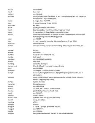 rukaat see RAKAAT.
rukah turn over.
rukhani see ROHANI.
rukhsah (Islam) dispensation (for elderly, ill, etc.) from observing fast : such a person
must donate a day's food to poor.
rukiat 1. magic. 2 see RUKYAT.
ruku 1. sound of cooing. 2. see RUKUK.
ruku-ruku k.o. basil.
rukuh (Islam) prayer robe for women.
rukuk (Islam) deep bow from the waist during prayer ritual.
rukun 1. harmonious. 2. (Islam) pillar, essential principle.
rukyat (Islam) determining date by sighting of moon (not by system of hisab), esp.
to fix beginning and end of fasting period.
rulet see ROLET.
rum 1. rum. 2. sound of humming (like that of engine). 3. see ROM.
rum-rum see RUNGRUM.
rumah 1 house, dwelling. 2 (Coll.) public building. 3 housing (for machinery, etc.).
rumawi Roman.
rumba the rumba.
rumbah leaves or salad eaten with rice.
rumbai tuft, tassel.
rumbang see ROMBANG-RAMBING.
rumbia sago palm.
rumbing somewhat damaged.
rumet,rumit 1 hard, difficult. 2 complex, intricate, knotty.
rumi see RUMAWI.
rumpang 1 have gaps. 2 discontinuous (of time).
rumpik 1 wicked, having bad intentions. 2 (Sl.) Shit ! (interjection used in jest or
admiration).
rumpun clump (of herbaceous plants). rumpun-bambu bamboo cluster. rumpun-
bahasa (Ling.) language family.
rumput 1 grass. 2 weeds.
rumuhun (Sunda) ancestor.
rumun see KERUMUN.
rumus 1 (Chem., etc.) formula. 2 abbreviation.
runcing pointed (of pencil, arrowhead, etc.).
runcit see RONCET.
runding confer, discuss.
rundu-randa (Jakarta) come and go (whit a burden).
runduk stoop, bend, bow.
rundung afflict.
runggas pull out.
rungguh 1. squat. 2. pledge, guarantee, security.
runggut see RENGGUT.
rungkai see UNGKAI.
rungkau hang down like hair over the face or like willow branches.
 