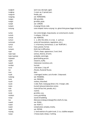 rungkuh worn-out, decrepit, aged.
rungkup 1 cover up. 2 spread over.
rungrum fondle, pet.
rungsing see RONGSENG.
rungus (M) grumble.
rungut grumble, gripe.
runjak see LONJAK.
runjam /runjang/ thrust, stab.
runjung cone-shaped. hantu-runjung k.o. ghost that grows bigger bit by bit.
runtai me-runtai dangle, hang loosely. se-runtai bunch, cluster.
runtuh 1 collapse. 2 fall out.
runtuk see RONTOG.
runtun 1. o. after the other, in a row. 2. pull out.
runtunan series (of inoculations, regulations, etc.).
runtut 1. in harmony, harmonious. 2. see RUNTUN 1.
runut trace, groove, furrow.
runyam (Coll.) be in difficulties.
rupa 1 form, shape, appearance. 2 sort, kind.
rupa-rupa various, diverse, all sorts.
rupa-rupanya probably, seemingly.
rupawan good-looking person.
rupek closed in, stuffy.
rupiah Indonesian monetary unit.
rurubai hurried.
rurut 1 fall down. 2 slip off.
rus /Ruslan, Rusland/ Russia.
rusa deer.
rusak 1 damaged, broken, out of order. 2 depraved.
rusbang see RESBANG.
rusia see RAHASIA.
rusuh restless, disturbed.
rusuk 1 side, flank. tulang-iga (Anat.) rib. 2 margin, side.
rutan [rumah tahanan] detention center.
rute route (of bus line, parade, etc.).
rutin routine.
rutuk grumble, cuss.
rutukan curse, grumbling.
rutup sound of bubbling.
ruu (Rencana Undang-Undang] (Pol.) draft of a law.
ruwah see RUAH.
ruwat see RUAT 2.
ruwet complicated, complex, knotty.
ruyak see ROYAK.
ruyung 1. hard exterior of a palm trunk. 2. k.o. clublike weapon.
ruyup 1 heavy-eyed, sleepy. 2 setting.
 