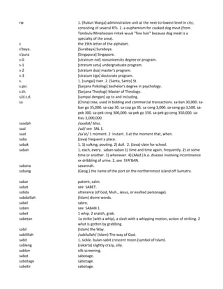 rw 1. (Rukun Warga] administrative unit at the next-to-lowest level in city,
consisting of several RTs. 2. a euphemism for cooked dog meat (from
Tombulu Minahassan rintek wuuk "fine hair" because dog meat is a
specialty of the area).
s the 19th letter of the alphabet.
s'baya. [Surabaya] Surabaya.
s'pura [Singapura] Singapore.
s-0 [stratrum nol] nonuniversity degree or program.
s-1 [stratum satu] undergraduate program.
s-2 [stratum dua] master's program.
s-3 [stratum tiga] doctorate program.
s. 1. [sungai] river. 2. [Santa, Santo] St.
s.psi. [Sarjana Psikologi] bachelor's degree in psychology.
s.th. [Sarjana Theologi] Master of Theology.
s/d.s.d. [sampai dengan] up to and including.
sa (China) tree, used in bidding and commercial transactions. sa-ban 30,000. sa-
ban go 35,000. sa-cap 30. sa-cap go 35. sa-ceng 3,000. sa-ceng-go 3,500. sa-
pek 300. sa-pek ceng 300,000. sa-pek go 350. sa-pek go ceng 350,000. sa-
tiau 3,000,000.
saadah /saadat/ bliss.
saal /sal/ see SAL 1.
saat /sa'at/ 1 moment. 2 instant. 3 at the moment that, when.
saba (Java) frequent a place.
sabak 1. 1) sulking, pouting. 2) dull. 2. (Java) slate for school.
saban 1. each, every. saban-saban 1) time and time again, frequently. 2) at some
time or another. 3) whenever. 4) (Med.) k.o. disease involving incontinence
or dribbling of urine. 2. see SYA'BAN.
sabana savannah.
sabang (Geog.) the name of the port on the northernmost island off Sumatra.
sabar patient, calm.
sabat see SABET.
sabda utterance (of God, Muh., Jesus, or exalted personage).
sabdaillah (Islam) divine words.
sabel sabre.
saben see SABAN 1.
sabet 1 whip. 2 snatch, grab.
sabetan 1a strike (with a whip), a slash with a whipping motion, action of striking. 2
what is gotten by grabbing.
sabil (Islam) the Way.
sabilillah /sabilullah/ (Islam) The way of God.
sabit 1. sickle. bulan-sabit crescent moon (symbol of Islam).
sableng (Jakarta) slightly crazy, silly.
sablon silk-screening.
sabot sabotage.
sabotage sabotage.
sabotir sabotage.
 