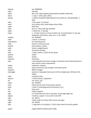 sabrang see SEBERANG.
sabtu Saturday.
sabuk belt, sash. sabuk-pengaman/penyelamat seatbelt, safety belt.
sabun 1. soap. 2. white, pale, albino.
sabung 1. (Sport) competitive fight between two animals (us. with gambling). 2.
flash.
sabur 1 dim, vague. 2 confused.
sabut husk, fibrous shell. sabut-kelapa coconut fiber.
sadah betel lime.
sadai lay on o.'s back with legs extended.
sadak 1. betel lime. 2. slanting.
sadap 1. 1) make incisions in a tree to obtain sap. 2) sample blood. 3) tap, bug
(telephone, information, room, etc.). 2. see SEDAP.
sadaqah see SEDEKAH.
sadar 1 aware. 2 conscious.
sadarulkalam (Lit.) opening words.
sadel bicycle or motorcycle seat.
saderek (Java) relation, relative.
sadik honest, straightforward.
sadir ammonium chloride.
sadis 1 sadist, sadistic. 2 (Coll.) terrific, great.
sadisme sadism.
sadistis sadistic.
sadmatra hexameter.
sado 1 two-wheeled horse-drwn carriage. 2 (Sumatra) small motorized jitneys or
taxis used for urban transportation.
sadrah submissive, resigned.
sadran (Java) ceremony to pay homage to ancestoral spirits.
sadsudut (Math.) hexagon.
sadtunggal province or kabupaten-level council of the six highest gvt. officials (in the
1960s).
sadur coating of metal.
saduran 1 metal coating. 2 adaptation.
saf line, series, row.
safaat see SYAFAAT.
safar (Islam) the 2d month of the Arabic calendar.
safari 1 safari. 2 traveling group (of entertainers, etc.).
safi clean, pure.
safir /safier/ sapphire.
saga k.o. tall pinnate tree and its red seeds. merah-saga bright red.
sagang 1 buttress, support. 2 use a pole to ward off.
sago see SAGU 1.
sagon cookie made of rice flour with coconut and sugar.
sagor see SAGUR.
sagu 1. sago palm or its products. 2. (Coll.) code name for narcotic powder.
saguer /saguir/ (North Sulawesi) palm toddy.
 