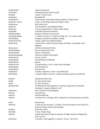 berkelik-kelik make a loud sound.
berkelokan winding, twisting, sinuous (road).
berkeluk 1 bend. 2 have curves.
berkelupas get pelled off.
berkeluyuran 1 loaf around, stroll about without purpose. 2 hang around.
berkemas - kemas 1 pack. 2 clear things away, put things in order.
berkemauan wish, desire, will.
berkemik 1 be all dented. 2 be chapped (of lips ).
berkencan 1 have an appointment. 2 have a date, dating.
berkendali controlled, directed.restrained.
berkepentingan having an interest, be concerned.
berkeping-keping 1 in pieces or slivers. 2 in tatters (of flag, etc.). 3 in tresses, locks.
berkeredong wrapped, covered (in a blanket, sarong).
berkeritik-keritik crackle, sputter (of a lighted candle).
berkerumun 1 swarm over, cluster arround, throng, mill about. 2 assemble, come
together.
berkerunyut wrinkled, shriveled (of face).
berkesempatan have an opportunity, time.
berkesimpulan have as a conclusion.
berkesinambungan continous, without interruption.
berketentuan be sure, certain.
berketepatan coincidentally, accidentally.
berketuhanan devout.
berketurunan 1 for generations. 2 of a certain ethnic heritage.
berkewajiban have the dutry of.
berkeyakinan be convinced.
berkhidmat 1 dutiful, respectful. 2 serve. 3 be faithful (to).
berkhotbah 1 preach, deliver a sermon. 2 deliver pompous opinions, pontificate.
berkicut squeak (of a floor, etc.).
berkik k.o. bird, pintail snipe.
berkil k.o. fish, the perch.
berkilah-kilah 1 farfetched, forced (argument). 2 spurious (argument). 3 deceitful,
fraudulant. 4 argue to defend o. self.
berkimono wear a kimono or dressing gown.
berkinja jump with joy.
berkirim send through mail.
berkisar 1 revolve, turn. 2 change, shift. 3 range from a certain amount to another.
berko bicycle lamp.
berkocak 1. joke, jest, be amusing. 2. 1) shake. 2) strike (of waves on the shore). 3)
become trouble, shook up (of feelings).
berkoek quack like a duck.
berkokok 1 crow. 2 boast, brag.
berkuak 1) open, give way to make an opening. 2) widen, become enlarged (of a
hole, rip, etc.).
berkumpul 1 assemle , come together in a place 2 line up , fall in line .
 