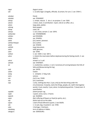 sagur dugout canoe.
sah 1. 1) valid, legal. 2) legally, officially. 3) certain, for sure. 2. see SYAH 1.
sahabat friend.
sahadat see SYAHADAT.
sahaja 1. simple, natural. 2. do s.t. on purpose. 3. see SAJA.
saham 1 share, stock. 2 contribution. 3 part, role (in an affair, etc.).
sahan large plate, platter.
sahang black pepper.
sahap cover, lid.
sahaya 1. (Lit.) slave, servant. 2. see SAYA.
sahbandar see SYAHBANDAR.
sahdan see SYAHDAN.
sahdu see SYAHDU.
sahib (Lit.) owner, possesor.
sahibul-hikayat (Lit.) author.
sahid see SYAHID.
sahifah (Leg.) document.
sahih valid, genuine.
sahir see SIHIR.
sahkan 1. see USAH. 2 see SAH 1.
sahur 1. (Islam) the meal eaten before daybreak during the fasting month. 2. see
SAUR 2.
sahut answer s.o.'s call.
sahwat see SYAHWAT.
sai 1. enattentive, careless. 2. /sa'i / ceremony of running between the hills of
Sofa and Marwa during the hajj.
said see SAYID.
sailan Ceylon.
saing 1. compete. 2. fang, tusk.
sains science.
sair /sa'ir/ see SYAIR.
sais (Lit.) coachman.
saja 1 only, nothing else than. 2 just, only (as the best thing under the
circumstances). 3 exactly, name the things, people, etc. (with interrogative
words). 4 just, exactly. 5 just, alone. 6 emphasizing particle. 7 (Java) even. 8
nevertheless.
sajadah (Islam) prayer rug.
sajak 1 poem, verse, lyrics. 2 rhyme.
sajarah see SEJARAH.
sajen (Rel.) offering of flowers or food (to spirits, etc.).
saji dishes laid out on the table.
sajian 1 dish of food offered to quests. 2 see SAJEN.
sak 1. 1) sack, bag. 2) pocket 2. see SYAK.
saka 1 heritage. 2 heirloom.
sakadang term of address in fables.
sakaguru see SOKOGURU.
 