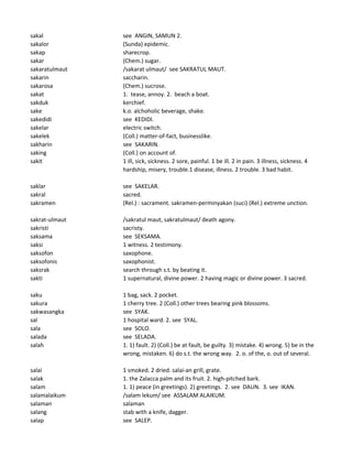 sakal see ANGIN, SAMUN 2.
sakalor (Sunda) epidemic.
sakap sharecrop.
sakar (Chem.) sugar.
sakaratulmaut /sakarat ulmaut/ see SAKRATUL MAUT.
sakarin saccharin.
sakarosa (Chem.) sucrose.
sakat 1. tease, annoy. 2. beach a boat.
sakduk kerchief.
sake k.o. alchoholic beverage, shake.
sakedidi see KEDIDI.
sakelar electric switch.
sakelek (Coll.) matter-of-fact, businesslike.
sakharin see SAKARIN.
saking (Coll.) on account of.
sakit 1 ill, sick, sickness. 2 sore, painful. 1 be ill. 2 in pain. 3 illness, sickness. 4
hardship, misery, trouble.1 disease, illness. 2 trouble. 3 bad habit.
saklar see SAKELAR.
sakral sacred.
sakramen (Rel.) : sacrament. sakramen-perminyakan (suci) (Rel.) extreme unction.
sakrat-ulmaut /sakratul maut, sakratulmaut/ death agony.
sakristi sacristy.
saksama see SEKSAMA.
saksi 1 witness. 2 testimony.
saksofon saxophone.
saksofonis saxophonist.
saksrak search through s.t. by beating it.
sakti 1 supernatural, divine power. 2 having magic or divine power. 3 sacred.
saku 1 bag, sack. 2 pocket.
sakura 1 cherry tree. 2 (Coll.) other trees bearing pink blossoms.
sakwasangka see SYAK.
sal 1 hospital ward. 2. see SYAL.
sala see SOLO.
salada see SELADA.
salah 1. 1) fault. 2) (Coll.) be at fault, be guilty. 3) mistake. 4) wrong. 5) be in the
wrong, mistaken. 6) do s.t. the wrong way. 2. o. of the, o. out of several.
salai 1 smoked. 2 dried. salai-an grill, grate.
salak 1. the Zalacca palm and its fruit. 2. high-pitched bark.
salam 1. 1) peace (in greetings). 2) greetings. 2. see DAUN. 3. see IKAN.
salamalaikum /salam lekum/ see ASSALAM ALAIKUM.
salaman salaman
salang stab with a knife, dagger.
salap see SALEP.
 