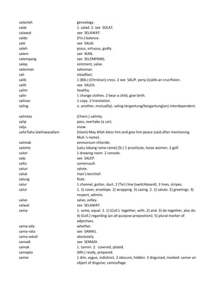 salasilah genealogy.
salat 1. salad. 2. see SOLAT.
salawat see SELAWAT.
saldo (Fin.) balance.
sale see SALAI.
saleh pious, virtuous, godly.
salem see IKAN.
salempang see SELEMPANG.
salep ointment, salve.
salesman salesman.
sali steadfast.
salib 1 (Bib.) (Christian) cross. 2 see SALIP. peny-(s)alib-an crucifixion.
salih see SALEH.
salim healthy.
salin 1 change clothes. 2 bear a child, give birth.
salinan 1 copy. 2 translation.
saling o. another, mutual(ly). saling-tergantung/bergantung(an) interdependent.
salinitas (Chem.) salinity.
salip pass, overtake (a car).
salju snow.
salla'llahu'alaihiwasallam (Islam) May Allah bless him and give him peace (said after mentioning
Muh.'s name).
salmiak ammonium chloride.
salome [satu lobang rame-rame] (Sl.) 1 prostitute, loose women. 2 golf.
salon 1 drawing room. 2 console.
salp see SALEP.
salto somersault.
saluir salute.
saluk man's kerchief.
salung flute.
salur 1 channel, gutter, duct. 2 (Tel.) line (switchboard). 3 lines, stripes.
salut 1. 1) cover, envelope. 2) wrapping. 3) casing. 2. 1) salute. 2) greetings. 3)
respect, admire.
salvo salvo, volley.
salwat see SELAWAT.
sama 1. same, equal. 2. 1) (Coll.) together, with. 2) and. 3) do together, also do.
4) (Coll.) regarding (an all-purpose preposition). 5) plural marker of
adjectives.
sama-ada whether.
sama-rata see SAMA1.
sama-sekali absolutely.
samadi see SEMADI.
samak 1. tannin. 2. covered, plated.
samapta (Mil.) ready, prepared.
samar 1 dim, vague, indistinct. 2 obscure, hidden. 3 disguised, masked. samar-an
object of disguise, camouflage.
 