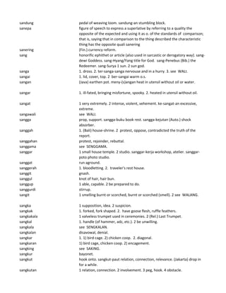 sandung pedal of weaving loom. sandung-an stumbling block.
sanepa figure of speech to express a superlative by referring to a quality the
opposite of the expected and using it as o. of the standards of comparison;
that is, saying that in comparison to the thing described the characteristic
thing has the opposite quali sanering
sanering (Fin.) currency reform.
sang honorific ephithet or article (also used in sarcastic or derogatory way). sang-
dewi Goddess. sang-Hyang/Yang title for God. sang-Penebus (Bib.) the
Redeemer. sang-Surya 1 sun. 2 sun god.
sanga 1. dross. 2. ter-sanga-sanga nervouse and in a hurry. 3. see WALI.
sangai 1. lid, cover, top. 2 ber-sangai warm o.s.
sangan (Java) earthen pot. meny-(s)angan heat in utensil without oil or water.
sangar 1. ill-fated, bringing misfortune, spooky. 2. heated in utensil without oil.
sangat 1 very extremely. 2 intense, violent, vehement. ke-sangat-an excessive,
extreme.
sangawali see WALI.
sangga prop, support. sangga-buku book rest. sangga-kejutan (Auto.) shock
absorber.
sanggah 1. (Bali) house-shrine. 2 protest, oppose, contradicted the truth of the
report.
sanggahan protest, rejoinder, rebuttal.
sanggama see SENGGAMA.
sanggar 1 small house temple. 2 studio. sanggar-kerja workshop, atelier. sanggar-
poto photo studio.
sanggat run aground.
sanggerah 1. bloodletting. 2. traveler's rest house.
sanggit gnash.
sanggul knot of hair, hair bun.
sanggup 1 able, capable. 2 be prepared to do.
sanggurdi stirrup.
sangit 1 smelling burnt or scorched, burnt or scorched (smell). 2 see WALANG.
sangka 1 supposition, idea. 2 suspicion.
sangkak 1. forked, fork shaped. 2. have goose flesh, ruffle feathers.
sangkakala 1 valveless trumpet used in ceremonies. 2 (Rel.) Last Trumpet.
sangkal 1. handle (of hammer, adz, etc.). 2 be unwilling.
sangkala see SENGKALAN.
sangkalan disavowal, denial.
sangkar 1. 1) bird cage. 2) chicken coop. 2. diagonal.
sangkaran 1) bird cage, chicken coop. 2) encagement.
sangking see SAKING.
sangkur bayonet.
sangkut hook onto. sangkut-paut relation, connection, relevance. (Jakarta) drop in
for a while.
sangkutan 1 relation, connection. 2 involvement. 3 peg, hook. 4 obstacle.
 