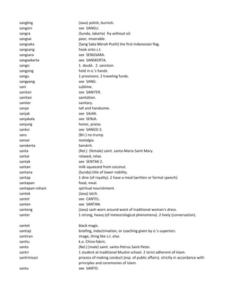 sangling (Java) polish, burnish.
sangoni see SANGU.
sangra (Sunda, Jakarta) fry without oil.
sangsai poor, miserable.
sangsaka [Sang Saka Merah Putih] the first Indonesian flag.
sangsang hook onto s.t.
sangsara see SENGSARA.
sangsekerta see SANSKERTA.
sangsi 1. doubt. 2. sanction.
sangsing hold in o.'s hands.
sangu 1 provisions. 2 traveling funds.
sangyang see SANG.
sani sublime.
sanitair see SANITER.
sanitasi sanitation.
saniter sanitary.
sanjai tall and handsome.
sanjak see SAJAK.
sanjakala see SENJA.
sanjung honor, praise.
sanksi see SANGSI 2.
sans (Bri.) no trump.
sansai nostalgia.
sanskerta Sanskrit.
santa (Rel.) (female) saint. santa-Maria Saint Mary.
santai relaxed, relax.
santak see SENTAK 2.
santan milk squeezed from coconut.
santana (Sunda) title of lower nobility.
santap 1 dine (of royalty). 2 have a meal (written or formal speech).
santapan food, meal.
santapan-rohani spiritual nourishment.
santek (Java) latch.
santel see CANTEL.
santen see SANTAN.
santeng (Java) sash worn around waist of traditional woman's dress.
santer 1 strong, heavy (of meteorological phenomena). 2 lively (conversation).
santet black magic.
santiaji briefing, indoctrination, or coaching given by o.'s superiors.
santiran image, thing like s.t. else.
santiu k.o. China fabric.
santo (Rel.) (male) saint. santo-Petrus Saint Peter.
santri 1 student at traditional Muslim school. 2 strict adherent of Islam.
santrinisasi process of making conduct (esp. of public affairs). strictly in accordance with
principles and ceremonies of Islam.
santu see SANTO.
 