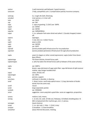 santun 1 well mannered, well behaved. 2 good manners.
santunan 1 help, sympathetic care. 2 compensation paid by insurance company.
santung k.o. rough silk cloth, Shantung.
sanubari inner person, o.'s inner self.
saos see SAUS.
sap see SAF.
sapa 1. sapa-an greeting. 2. (Coll.) see SIAPA.
sapah see SEPAH.
sapar see SAFAR.
saparila see SARSAPARILA.
sapat 1. k.o. saltwater fosh eaten dried and salted. 2. (Sunda) chopped, broken
off.
sapersi asparagus.
sapi 1 cow, bull, ox. 2. (Zod.) Taurus.
sapih wean a child.
sapir see SAFIER.
sapit see SEPIT.
saprodi [sarana produk padi] infrastructure for rice production.
saprotan [sarana produksi pertanian] infrastructure for agricultural production.
sapta seven (in slogans or other coined expressions). sapta-Usaha Tama Seven
Basic Efforts.
saptamarga The Seven Articles, Armed Forces oath.
saptamargais o. who has taken the Armed Forces oath (a follower of the seven articles).
saptu see SABTU.
sapu broom. sapu-ijik broom of sugar palm fiber. sapu-lidi broom of split coconut
midribs. sapu-tangan handkerchief.
saput cover, shroud, veil.
saputangan see SAPU.
sara pension, support.
sara-bara confused, in disorder, in disarray.
saraf 1. (Anat.) nerve. saraf-mata optical nerve. 2. (Ling.) derivation of Arabic
words from the same root.
sarafi neural.
sarak (Leg.) separated, parted.
sarakah see SERAKAH.
saran suggestion. saran-yang baik a good idea. saran-an suggestion, proposition.
sarana medium, tool, means.
sarang 1. 1) nest, lair, web. 2) hide-out, hideaway. 3) hotbed, breeding place. 4)
(Mil.) emplacement (for machine gun, etc.). 2. porous.
sarangan (Java) chestnut.
sarap 1. k.o. skin rash. 2. litter. 3 (Coll.) crazy.
sarapan 1) breakfast. 2 ) have breakfast.
sarasehan (Java) informal discussion, meeting.
 