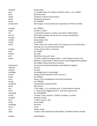 saraswati female singer.
sarat 1. 1) loaded, laden, full. 2) (Naut.) draft (of a ship). 2. see SYARAT.
sarau (M) unfortunate.
sarden /sardencis, sardine/ tinned sardines.
sarean (Java) grave, graveyard.
sareat see SYARIAH.
sarekat-islam Islam league, an early national;istic organization of 1910s and 1920s.
sarengat see SYARIAH.
sargut rip with o.'s teeth.
sari 1 concentrate, essence. 2 nucleus, main point. 3 (Biol.) pollen.
sari-sari (Coll.) daily, everyday. tak-sari-sari-nya unusual, extraordinary.
sariawan see SERIAWAN.
saridele (Java) soybean milk.
sarikat see SERIKAT.
saring 1 filter, strain, sift. 2 refine, distill. 3 sift, separate, sort out (information,
meaning, etc.). 4 screen (personel for job).
saringan 1 sieve, strainer, filter. 2 screening.
sarip see SYARIF.
saripati see SARI.
sarit (M) difficult. srait-sarit rarely.
sarjana 1 scholar, academician degree-holder. 2 title of degree similar to the
Bachelor's. sarjana-Hukum Master of Law. sarjana-lengkap PhD Candidate
(pre-1980s). sarjana-Kimia BS in chemistry.
sarjananisasi the process of requiring employees to get Bachelor's degrees.
sarkasme sarcasm.
sarkastis sarcastic.
sarkofagus sarcophagus (esp. in archaeology).
sarmud [sarjana muda] a Bachelor (of Arts, Law, etc.).
saroja see SEROJA.
saron (Java) o. of the metallophone instruments of gamelan.
sarong see SARUNG.
sarsaparila /sarsaparilla/ sarsasparilla drink.
sartan (Zod.) Cancer.
saru 1. dim, vague. 2. k.o. Australian pine. 3