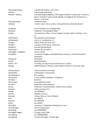 berkunang-kunang 1 sparkle like fireflies. 2 see stars.
berkusu rub the body with leaves.
berkutet - kutetan 1 be locked tightly together. 2 be deeply involved in a discussion. 3 refuse to
give in, maintain a never say-die attitude. 4 struggle to the utmost for s.t.,
want s.t. at all costs.
berkuting-kuting constantly follow.
berlabuh 1 anchor, dock. 2 be at anchor. 3 be pulled down (of shades, blinds).
berladang own or cultivate an unirrigated field.
berlainan 1 different. 2 be divergent, differ.
berlaku 1 be valid, be in effect. 2 occur, happen. 3 prevail, obtain. 4 behave. 5 act
as.
berlamparan be scattered or spread about.
berlandaskan rest on s.t., be based on s.t.
berlapur twitch, flutter (of a bird, etc.)
berlebih 1 remain, be left (over). 2 excessive.
berleleran drip with (perspiration).
berlemotan smeared all over with s.t.
berlenggek - lenggekan scream, shriek.
berlepotan 1 smeared, smudges, soiled (with blood, mud, etc.). 2 be bemirched (of
reputation).
berleyehan berleyehan
berlian polished diamon.
berliku - liku 1 winding, curving, tortuous (of road, etc.). 2 sinous.
berlipat traditional game in Biliton in which players strike e.o. with rattan rods.
berlunju-lunjur strech out (of arms and legs).
bermakrifat 1 philosopize. 2 concentrate.
bermasyarakat form a group.
bermenung 1 muse, ponder, meditate. 2 act gloomy.
bermesin bermesin
bermuhibah go on goodwill mission.
bernafsu passionate, lustful, desirous.
bernas 1 filled out. 2 full (of breasts). 3 pithy, terse, spirited.
bernazar make a promise of s.t.
bernga see BERENGA.
bernilai valuable, precious.
bernyala 1 flame, flare up. 2 burn (of light).
bero see BERA 2.
beroerte see BERURTE.
berok see BURUT.
berombak 1 be wavy. 2 undulating, rolling (terrain, etc.).
berombongan come in large groups.
berondong see BRONDONG.
beronggok-onggok in heaps, stacks, piles.
berongsang see BERANGSANG.
berongsong 1 muzzle (for dogs). 2 muzzle, gag.
 