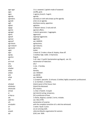 agar-agar 1 k.o. seaweed. 2 gelatin made of seaweed.
agas sandfly, gnat.
agen 1 agency, branch. 2 agent.
agenda agenda.
agendaris secretary or clerk who draws up the agenda.
agendir enter on an agenda.
agih distribute evenly, apportion.
agitasi agitation.
agogo 1 Western dance. 2 rock and roll.
agraria agrarian affairs.
agregat 1 electric generator. 2 aggregate.
agresi aggression.
agresif /agresip/ aggressive.
agresor aggressor.
agressif see AGRESIF.
agri-bisnis agribusiness.
agri-industri agri-industry.
agronomi agronomy.
aguk locket.
agul 1 boast of. 2 make a show of, display, show off.
agung 1 exalted, high, noble. 2 impressive.
agustus August.
ah 1 ah ! alas ! 2 yachh !(exclamation og disgust). see A1.
ah-ih-eh exclamation of indecision.
aha aha !
ahad 1 one. 2 Sunday.
ahadiat unity.
ahala dynasty.
ahdiat see AHADIAT.
ahir see AKHIR.
ahlak see AKHLAK.
ahli 1.1) expert, specialist. 2) virtuoso. 3) skilled, highly competent, professional.
2. 1) members. 2 relatives.
ahlubait (Islam) owner of the house, host.
ahlukubur (Islam) the deceased.
ahlulsuluk (Pl.) mystics.
ahmak 1 a fool. 2 foolish. 3 stupid.
ai (ad interim) acting, temporary.
ai-lap-yu (Sl.) a profession of love.
aib 1 shame, disgrace, scandal. 2 error, mistake.
aidil-fitri see IDUL-FITRI.
aih exclamation of surprise.
ainulyakin with the complete conviction of o. who has witnessed.
air 1 water, liquid. 2 juice.
ais ais-an carrying cloth.
aisyiah reformist Muslim organization for women.
aja (Coll.) see SAJA.
 