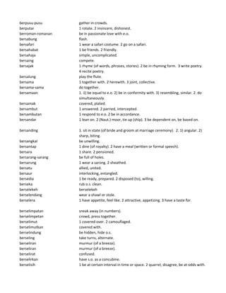 berpusu-pusu gather in crowds.
berputar 1 rotate. 2 insincere, dishonest.
berroman-romanan be in passionate love with e.o.
bersabung flash.
bersafari 1 wear a safari costume. 2 go on a safari.
bersahabat 1 be friends. 2 friendly.
bersahaja simple, uncomplicated.
bersaing compete.
bersajak 1 rhyme (of words, phrases, stories). 2 be in rhyming form. 3 write poetry.
4 recite poetry.
bersalung play the flute.
bersama 1 together with. 2 herewith. 3 joint, collective.
bersama-sama do together.
bersamaan 1. 1) be equal to e.o. 2) be in conformity with. 3) resembling, similar. 2. do
simultaneously.
bersamak covered, plated.
bersambut 1 answered. 2 parried, intercepted.
bersambutan 1 respond to e.o. 2 be in accordance.
bersandar 1 lean on. 2 (Naut.) moor, tie up (ship). 3 be dependent on, be based on.
bersanding 1. sit in state (of bride and groom at marriage ceremony). 2. 1) angular. 2)
sharp, biting.
bersangkal be unwilling.
bersantap 1 dine (of royalty). 2 have a meal (written or formal speech).
bersara 1 share. 2 pensioned.
bersarang-sarang be full of holes.
bersarung 1 wear a sarong. 2 sheathed.
bersatu allied, united.
bersaur interlocking, entangled.
bersedia 1 be ready, prepared. 2 disposed (to), willing.
berseka rub o.s. clean.
berselekeh berselekeh
berselendang wear a shawl or stole.
berselera 1 have appetite, feel like. 2 attractive, appetizing. 3 have a taste for.
berselimpatan sneak away (in numbers).
berselimpetan crowd, press together.
berselimut 1 covered over. 2 camouflaged.
berselimutkan covered with.
berselindung be hidden, hide o.s.
berseling take turns, alternate.
berseliran murmur (of a breeze).
berseliran murmur (of a breeze).
berselirat confused.
berselirkan have s.o. as a concubine.
berselisih 1 be at certain interval in time or space. 2 quarrel, disagree, be at odds with.
 