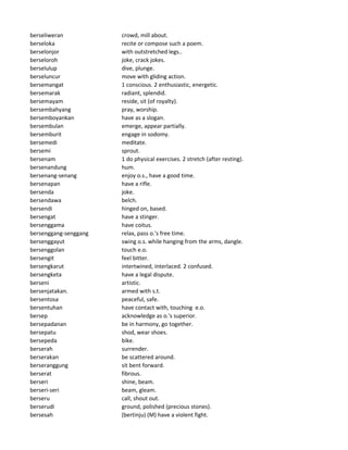 berseliweran crowd, mill about.
berseloka recite or compose such a poem.
berselonjor with outstretched legs..
berseloroh joke, crack jokes.
berselulup dive, plunge.
berseluncur move with gliding action.
bersemangat 1 conscious. 2 enthusiastic, energetic.
bersemarak radiant, splendid.
bersemayam reside, sit (of royalty).
bersembahyang pray, worship.
bersemboyankan have as a slogan.
bersembulan emerge, appear partially.
bersemburit engage in sodomy.
bersemedi meditate.
bersemi sprout.
bersenam 1 do physical exercises. 2 stretch (after resting).
bersenandung hum.
bersenang-senang enjoy o.s., have a good time.
bersenapan have a rifle.
bersenda joke.
bersendawa belch.
bersendi hinged on, based.
bersengat have a stinger.
bersenggama have coitus.
bersenggang-senggang relax, pass o.'s free time.
bersenggayut swing o.s. while hanging from the arms, dangle.
bersenggolan touch e.o.
bersengit feel bitter.
bersengkarut intertwined, interlaced. 2 confused.
bersengketa have a legal dispute.
berseni artistic.
bersenjatakan. armed with s.t.
bersentosa peaceful, safe.
bersentuhan have contact with, touching e.o.
bersep acknowledge as o.'s superior.
bersepadanan be in harmony, go together.
bersepatu shod, wear shoes.
bersepeda bike.
berserah surrender.
berserakan be scattered around.
berseranggung sit bent forward.
berserat fibrous.
berseri shine, beam.
berseri-seri beam, gleam.
berseru call, shout out.
berserudi ground, polished (precious stones).
bersesah (bertinju) (M) have a violent fight.
 