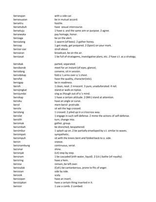 bersespan with a side-car.
bersesuaian be in mutual accord.
bersetru hostile.
bersetubuh have sexual intercourse.
bersetuju 1 have o. and the same aim or purpose. 2 agree.
bersewaka pay homage, honor.
bersiaga be on the alert.
bersialang 1 swarm (of bees). 2 gather honey.
bersiap 1 get ready, get prepared. 2 (Sport) on your mark.
bersiar-siar stroll about.
bersiaran broadcast, be on the air.
bersiasat 1 be full of stratagems, investigative plans, etc. 2 have s.t. as a strategy.
bersibak parted, separated.
bersiborok meet for an instant (of eyes, glance).
bersidang convene, sit in session.
bersidekap fold o.'s arms over o.'s chest.
bersifat have the quality, character(istic).
bersigap be in readiness.
bersih 1 clean, neat. 2 innocent. 3 pure, unadulterated. 4 net.
bersijingkat stand or walk on tiptoe.
bersijundai sing as though out of o.'s mind.
bersikap 1 have a certain attitude. 2 (Mil.) stand at attention.
bersiku have an angle or curve.
bersil mem-bersil protrude.
bersila sit wit the legs crossed.
bersilang 1 crossed. 2 piled up in a crisscross way.
bersilat 1 engage in such self-defense. 2 mime the actions of self-defense.
bersilih turn, change into.
bersimak gather, group.
bersimbah be drenched, bespattered.
bersimbur 1 splash up on. 2 be partially enveloped by s.t. similar to waves.
bersimpati sympathetic.
bersimpuh sit with the knees bent and folded back to o. side.
bersin sneeze.
bersinambung continuous, serial.
bersinar shine.
bersinjak (Lit) step by step.
bersiram 1 be cascaded (eith water, liquid). 2 (Lit.) bathe (of royalty).
bersiring have a hem.
bersisa remain, be left over.
bersisalak (Coll.) be cantankerous, prone to fits of anger.
bersisian side by side.
bersisik scaly.
bersisipan have an insert.
bersisipkan have a certain thing inserted in it.
bersisir 1 use a comb. 2 combed.
 