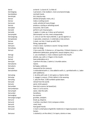 bersit se-bersit 1 a burst of. 2 a little of.
bersitegang 1 persevere. 2 be stubborn, insist uncompromisingly.
bersitelekan rest both hands.
bersitinjak (Lit.) step by step.
bersiul whistle (of people, trains, etc.).
bersiur make a rustling sound.
bersiuran rustle, whistle (of many things).
bersiut produce a sizzling or whistling sound.
bersobok encounter, fall in with.
bersolat perform such ritual prayers.
bersolek 1 apply o.'s make up. 2 dress up (of women).
bersomplok /bersompok/ run into, meet unexpectedly.
bersongsong 1. carry or use the royal umbrella. 2. go out against s.t.
berspekulasi 1 speculate, conjecture. 2 undertake a risky venture.
bersua 1 meet, run into. 2 meet up with, find.
bersuai fitting, appropriate.
bersuara 1 have a voice. 2 produce a sound. 3 (Ling.) voiced.
bersubang wear ear-plugs.
bersuci 1 live a pure life. 2 cleanse o.s. of impurities. 3 (Islam) cleanse o.s. after
defilement (defecation, giving birth, sexual congress, etc.).
bersugi 1. use a toothpick. 2. have a tobacco quid in the mouth.
bersuit whistle, esp. with o.'s fingers in the mouth.
bersuji have embroidery on it.
bersujud 1 perform this bow. 2 admit o.'s humble station.
bersukacita rejoice.
bersukaria be happy, celebrate.
bersukat measured by this measure.
bersulamkan 1 embroidered with s.t. 2 be added to with s.t., sprinkled with s.t., laden
with (additions).
bersulang 1. be dirty with soot. 2. (Lit.) give e.o. food or drink.
bersulap 1. engage in conjury. 2 find a defect in the weaving.
bersuling 1. play the flute. 2.(M) tumbled upside down.
bersuluk retreat from the world.
bersulur spiral, climb upward.
bersumber have (as) a source, be based (on).
bersumberkan have s.t. as its source.
bersumpah swear, take the oath.
bersundut hereditary.
bersungkup be covered.
bersungut-sungut grumble, complain.
bersurai break up, disperse.
bersurat 1 written, inscribed. 2 (Lit.) compose a letter.
bersurih ruled, lined.
bersusila have good morals.
bersusuk 1 insert a small piece of gold (for medicinal or magical purpose). 2 wear a
hairpin.
bersusun 1 stacked (o. on the other). 2 in layers, stories or rows.
 