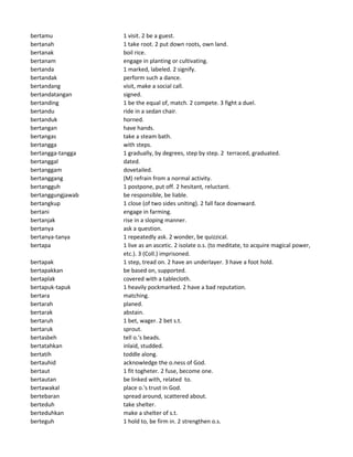 bertamu 1 visit. 2 be a guest.
bertanah 1 take root. 2 put down roots, own land.
bertanak boil rice.
bertanam engage in planting or cultivating.
bertanda 1 marked, labeled. 2 signify.
bertandak perform such a dance.
bertandang visit, make a social call.
bertandatangan signed.
bertanding 1 be the equal of, match. 2 compete. 3 fight a duel.
bertandu ride in a sedan chair.
bertanduk horned.
bertangan have hands.
bertangas take a steam bath.
bertangga with steps.
bertangga-tangga 1 gradually, by degrees, step by step. 2 terraced, graduated.
bertanggal dated.
bertanggam dovetailed.
bertanggang (M) refrain from a normal activity.
bertangguh 1 postpone, put off. 2 hesitant, reluctant.
bertanggungjawab be responsible, be liable.
bertangkup 1 close (of two sides uniting). 2 fall face downward.
bertani engage in farming.
bertanjak rise in a sloping manner.
bertanya ask a question.
bertanya-tanya 1 repeatedly ask. 2 wonder, be quizzical.
bertapa 1 live as an ascetic. 2 isolate o.s. (to meditate, to acquire magical power,
etc.). 3 (Coll.) imprisoned.
bertapak 1 step, tread on. 2 have an underlayer. 3 have a foot hold.
bertapakkan be based on, supported.
bertaplak covered with a tablecloth.
bertapuk-tapuk 1 heavily pockmarked. 2 have a bad reputation.
bertara matching.
bertarah planed.
bertarak abstain.
bertaruh 1 bet, wager. 2 bet s.t.
bertaruk sprout.
bertasbeh tell o.'s beads.
bertatahkan inlaid, studded.
bertatih toddle along.
bertauhid acknowledge the o.ness of God.
bertaut 1 fit togheter. 2 fuse, become one.
bertautan be linked with, related to.
bertawakal place o.'s trust in God.
bertebaran spread around, scattered about.
berteduh take shelter.
berteduhkan make a shelter of s.t.
berteguh 1 hold to, be firm in. 2 strengthen o.s.
 