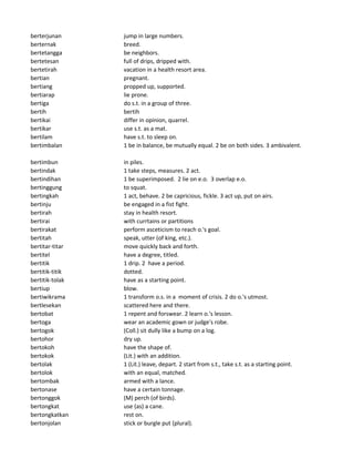 berterjunan jump in large numbers.
berternak breed.
bertetangga be neighbors.
bertetesan full of drips, dripped with.
bertetirah vacation in a health resort area.
bertian pregnant.
bertiang propped up, supported.
bertiarap lie prone.
bertiga do s.t. in a group of three.
bertih bertih
bertikai differ in opinion, quarrel.
bertikar use s.t. as a mat.
bertilam have s.t. to sleep on.
bertimbalan 1 be in balance, be mutually equal. 2 be on both sides. 3 ambivalent.
bertimbun in piles.
bertindak 1 take steps, measures. 2 act.
bertindihan 1 be superimposed. 2 lie on e.o. 3 overlap e.o.
bertinggung to squat.
bertingkah 1 act, behave. 2 be capricious, fickle. 3 act up, put on airs.
bertinju be engaged in a fist fight.
bertirah stay in health resort.
bertirai with currtains or partitions
bertirakat perform asceticism to reach o.'s goal.
bertitah speak, utter (of king, etc.).
bertitar-titar move quickly back and forth.
bertitel have a degree, titled.
bertitik 1 drip. 2 have a period.
bertitik-titik dotted.
bertitik-tolak have as a starting point.
bertiup blow.
bertiwikrama 1 transform o.s. in a moment of crisis. 2 do o.'s utmost.
bertlesekan scattered here and there.
bertobat 1 repent and forswear. 2 learn o.'s lesson.
bertoga wear an academic gown or judge's robe.
bertogok (Coll.) sit dully like a bump on a log.
bertohor dry up.
bertokoh have the shape of.
bertokok (Lit.) with an addition.
bertolak 1 (Lit.) leave, depart. 2 start from s.t., take s.t. as a starting point.
bertolok with an equal, matched.
bertombak armed with a lance.
bertonase have a certain tonnage.
bertonggok (M) perch (of birds).
bertongkat use (as) a cane.
bertongkatkan rest on.
bertonjolan stick or burgle put (plural).
 