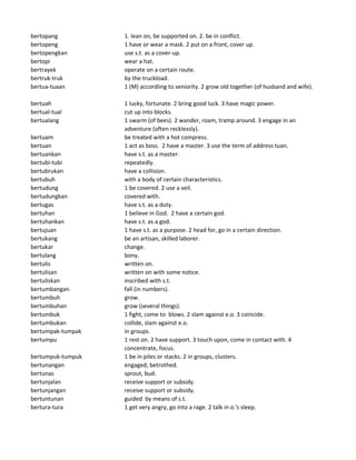 bertopang 1. lean on, be supported on. 2. be in conflict.
bertopeng 1 have or wear a mask. 2 put on a front, cover up.
bertopengkan use s.t. as a cover-up.
bertopi wear a hat.
bertrayek operate on a certain route.
bertruk-truk by the truckload.
bertua-tuaan 1 (M) accordiing to seniority. 2 grow old together (of husband and wife).
bertuah 1 lucky, fortunate. 2 bring good luck. 3 have magic power.
bertual-tual cut up into blocks.
bertualang 1 swarm (of bees). 2 wander, roam, tramp around. 3 engage in an
adventure (often recklessly).
bertuam be treated with a hot compress.
bertuan 1 act as boss. 2 have a master. 3 use the term of address tuan.
bertuankan have s.t. as a master.
bertubi-tubi repeatedly.
bertubrukan have a collision.
bertubuh with a body of certain characteristics.
bertudung 1 be covered. 2 use a veil.
bertudungkan covered with.
bertugas have s.t. as a duty.
bertuhan 1 believe in God. 2 have a certain god.
bertuhankan have s.t. as a god.
bertujuan 1 have s.t. as a purpose. 2 head for, go in a certain direction.
bertukang be an artisan, skilled laborer.
bertukar change.
bertulang bony.
bertulis written on.
bertulisan written on with some notice.
bertuliskan inscribed with s.t.
bertumbangan fall (in numbers).
bertumbuh grow.
bertumbuhan grow (several things).
bertumbuk 1 fight, come to blows. 2 slam against e.o. 3 coincide.
bertumbukan collide, slam against e.o.
bertumpak-tumpak in groups.
bertumpu 1 rest on. 2 have support. 3 touch upon, come in contact with. 4
concentrate, focus.
bertumpuk-tumpuk 1 be in piles or stacks. 2 in groups, clusters.
bertunangan engaged, betrothed.
bertunas sprout, bud.
bertunjalan receive support or subsidy.
bertunjangan receive support or subsidy.
bertuntunan guided by means of s.t.
bertura-tura 1 get very angry, go into a rage. 2 talk in o.'s sleep.
 