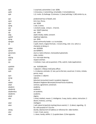 ajab 1 surprised, astronished. 2 see AZAB.
ajaib 1 miraculous. 2 astonishing, remarkable. 3 remarkableness
ajak 1.1) invite. 2) challenge. 3) stimulus. 2. (Java) wild dog. 3. (M) similar to, as.
ajal predestined hour of death, end.
ajam (Lit.) Iran, Persia.
ajan see AZAN.
ajang 1 site. 2 arena.
ajar 1.1) (Coll.) study. 2) learn. 2 hermit.
ajat see HAJAT.(Jakarta).
aje see SAJA.
ajeg /ajek/ steady, stable, constant.
ajektif /ajektiva/ adjective.
ajeng see JENG.
ajengan (Java) community leader. s.o. to emulate.
aji 1 spell, charm, magical formula. 2 1) (Lit.) king, ruler. 2) o. who is a
champion at doing s.t.
ajidan see AJUDAN.
ajimat see AZIMAT1.
ajinomoto any k.o. taste enhancer, monosodium glutamate.
ajir stake, marker.
ajojing k.o. rock-style dancing.
ajrih respect and fear.
aju 1 institute. 2 put, ask (a question). 3 file, submit, make (application).
ajubillah see AUDUBILLAHI.
ajudan 1 adjutant. 2 (Navy) chief petty officer.
ajuk 1. 1) observe, estimate. 2) test, put to the test, sound out. 2 mimic, imitate,
parrot, mock.
ajun 1 purpose. 2. adjunct.
ajung adjunct.
ak. (akuntan) accountant (used in academic degrees).
akabri (Akademi Angkatan Bersenjata) Armed Forces Academy.
akad contract, agreement, convenant.
akademi academy.
akademik academic.
akademikus an academic.
akademis academic.
akaid dogma.
akal 1 mind, intellect, reason. 2. intelligence. 3 way, tactics. advice, instruction. 5
deceit, trickness, cunning.
akali intelligent.
akan 1 will, about to (particle marking future events). 2 . 1) about, regarding. 2)
for, with purpose of. 3) as for.
akang (Sunda, Jakarta) term of address or reference for elder brother.
akar 1 root. 2 root, source.
akas 1. clever, handy, skillful. 2. 1) upside down. 2) the opposite.
 