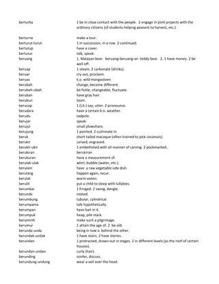 berturba 1 be in close contact with the people. 2 engage in joint projects with the
ordinary citizens (of students helping peasent to harvest, etc.).
berturne make a tour.
berturut-turut 1 in succession, in a row. 2 continued.
bertutup have a cover.
bertutur talk, speak.
beruang 1. Malayan bear. beruang-beruang-an teddy bear. 2. 1 have money. 2 be
well off.
beruap 1 steam. 2 carbonate (drinks).
beruar cry out, proclaim.
beruas k.o. wild mangosteen
berubah change, become different.
berubah-ubah be fickle, changeable, fluctuate.
beruban have gray hair.
berubun loom.
berucap 1 (Lit.) say, utter. 2 pronounce.
berudara have a certain k.o. weather.
berudu tadpole.
berujar speak.
berujul small plowshare.
berujung 1 pointed. 2 culminate in.
beruk short-tailed macaque (often trained to pick coconuts).
berukir carved, engraved.
berukir-ukir 1 embellished with all manner of carving. 2 pockmarked..
berukiran berukiran
berukuran have a measurement of.
berulak-ulak whirl, bubble (water, etc.).
berulam have a raw vegetable side dish.
berulang happen again, recur.
berulat worm-eaten.
berulit put a child to sleep with lullabies.
berumbai 1 fringed. 2 swing, dangle.
berumbi rooted.
berumbung tubular, cylindrical.
berumpama talk hypothetically.
berumpan have bait in it.
berumpuk heap, pile stack.
berumroh make such a pilgrimage.
berumur 1 attain the age of. 2 be old.
berunda-unda being in tow o. behind the other.
berundak-undak 1 have stairs. 2 have stories.
berundan 1 protracted, drawn out in stages. 2 in different levels (as the roof of certain
houses).
berundan-undan curly (hair).
berunding confer, discuss.
berundung-undung wear a veil over the head.
 