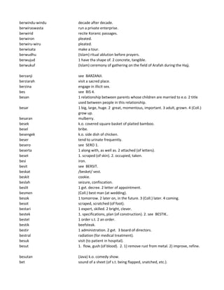 berwindu-windu decade after decade.
berwiraswasta run a private enterprise.
berwirid recite Koranic passages.
berwiron pleated.
berwiru-wiru pleated.
berwisata make a tour.
berwudhu (Islam) ritual ablution before prayers.
berwujud 1 have tha shape of. 2 concrete, tangible.
berwukuf (Islam) ceremony of gathering on the field of Arafah during the Hajj.
berzanji see BARZANJI.
berziarah visit a sacred place.
berzina engage in illicit sex.
bes see BIS 4.
besan 1 relationship between parents whose children are married to e.o. 2 title
used between people in this relationship.
besar 1 big, large, huge. 2 great, momentous, important. 3 adult, grown. 4 (Coll.)
grow up.
besaran mulberry.
besek k.o. covered square basket of plaited bamboo.
besel bribe.
besengek k.o. side dish of chicken.
beser tend to urinate frequently.
besero see SERO 1.
beserta 1 along with, as well as. 2 attached (of letters).
beset 1. scraped (of skin). 2. occupied, taken.
besi iron.
besit see BERSIT.
beskat /besket/ vest.
beskit cookie.
beslah seizure, confiscation.
beslit 1 gvt. decree. 2 letter of appointment.
besmen (Coll.) best man (at wedding).
besok 1 tomorrow. 2 later on, in the future. 3 (Coll.) later. 4 coming.
besot scraped, scratched (of foot).
bestari 1 expert, skilled. 2 bright, clever.
bestek 1. specifications, plan (of construction). 2. see BESTIK..
bestel 1 order s.t. 2 an order.
bestik beefsteak.
bestir 1 administration. 2 gvt. 3 board of directors.
bestral radiation (for medical treatment).
besuk visit (to patient in hospital).
besut 1. flow, gush (of blood). 2. 1) remove rust from metal. 2) improve, refine.
besutan (Java) k.o. comedy show.
bet sound of a sheet (of s.t. being flapped, snatched, etc.).
 
