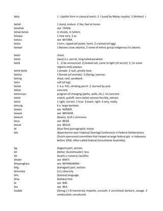 beta 1 I (polite form in classical texts). 2 I (used by Malay royalty). 3 (Ambon) I.
betah 1 stand, endure. 2 like, feel at home.
betahak see TAHAK.
betak-betak in shreds, in tatters.
betapa 1 how very. 2 as.
betara see BATARA.
betas 1 torn, ripped (of jacket, hem). 2 cracked (of egg).
betawi 1 Batavia (now Jakarta). 2 name of ethnic group indigenous to Jakarta.
betel chisel.
betet (Java) k.o. parrot, long-tailed parakeet.
betik 1. 1) be announced. 2) leaked out, came to light (of secret). 2. (in some
regions only) papaya.
betik-betik 1 pimple. 2 rash, prickly heat.
betina 1 female (of animals). 2 (Derog.) woman.
beting shoal, reef, sandbank.
betis calf (of leg).
betok 1. k.o. fish, climbing perch. 2. burned by acid.
beton concrete.
betonisasi program of changing (paths, walls, etc.). to concrete.
betot snatch, pulloff. mem-betot remove forcibly, extract.
betul 1 right, correct. 2 true. 3 exact, right. 4 very, really.
betung k.o. large bamboo.
bewes see NOMER.
bewok see BREWOK.
bewust (bewis) (Coll.) conscious.
beza see BEDA.
bezuk see BESUK.
bf (blue film) pornographic movie.
bfo (Bijeenkomst voor Federaal Overleg) Conference in Federal Deliberations
(Dutch-sponsored committee that helped arrange federal gvt. in Indonesia
before 1950, often called Federal Consultative Assembly).
bg. (bagian) part, section.
bh (beha) (bustehouder) bra.
bh. (buah) a numeral classifier.
bhakti see BAKTI.
bhayangkara see BAYANGKARA.
bhg. (bahagian) part, section.
bhinneka (Lit.) diversity.
bhs. (bahasa) language.
bhw. (bahwa) that.
bi see BIBI.
bia see BEA.
biadab (Derog.) 1 ill-mannered, impolite, uncouth. 2 uncivilized, barbaric, savage. 3
uneducated, uncultured.
 