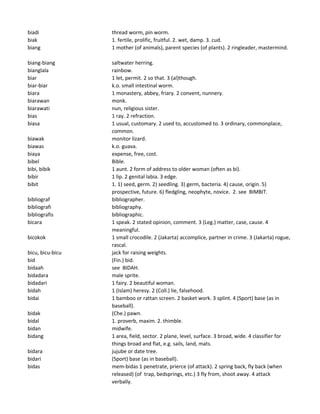 biadi thread worm, pin worm.
biak 1. fertile, prolific, fruitful. 2. wet, damp. 3. cud.
biang 1 mother (of animals), parent species (of plants). 2 ringleader, mastermind.
biang-biang saltwater herring.
bianglala rainbow.
biar 1 let, permit. 2 so that. 3 (al)though.
biar-biar k.o. small intestinal worm.
biara 1 monastery, abbey, friary. 2 convent, nunnery.
biarawan monk.
biarawati nun, religious sister.
bias 1 ray. 2 refraction.
biasa 1 usual, customary. 2 used to, accustomed to. 3 ordinary, commonplace,
common.
biawak monitor lizard.
biawas k.o. guava.
biaya expense, free, cost.
bibel Bible.
bibi, bibik 1 aunt. 2 form of address to older woman (often as bi).
bibir 1 lip. 2 genital labia. 3 edge.
bibit 1. 1) seed, germ. 2) seedling. 3) germ, bacteria. 4) cause, origin. 5)
prospective, future. 6) fledgling, neophyte, novice. 2. see BIMBIT.
bibliograf bibliographer.
bibliografi bibliography.
bibliografis bibliographic.
bicara 1 speak. 2 stated opinion, comment. 3 (Leg.) matter, case, cause. 4
meaningful.
bicokok 1 small crocodile. 2 (Jakarta) accomplice, partner in crime. 3 (Jakarta) rogue,
rascal.
bicu, bicu-bicu jack for raising weights.
bid (Fin.) bid.
bidaah see BIDAH.
bidadara male sprite.
bidadari 1 fairy. 2 beautiful woman.
bidah 1 (Islam) heresy. 2 (Coll.) lie, falsehood.
bidai 1 bamboo or rattan screen. 2 basket work. 3 splint. 4 (Sport) base (as in
baseball).
bidak (Che.) pawn.
bidal 1. proverb, maxim. 2. thimble.
bidan midwife.
bidang 1 area, field, sector. 2 plane, level, surface. 3 broad, wide. 4 classifier for
things broad and flat, e.g. sails, land, mats.
bidara jujube or date tree.
bidari (Sport) base (as in baseball).
bidas mem-bidas 1 penetrate, prierce (of attack). 2 spring back, fly back (when
released) (of trap, bedsprings, etc.) 3 fly from, shoot away. 4 attack
verbally.
 