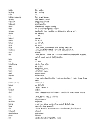bidder (Fin.) bidder.
bidding (Fin.) bidding.
bidik aim.
bidston, bidstond (Rel.) prayer group.
biduan male vocalist, crooner.
biduanda (Lit.) palace servant.
biduanita female vocalist.
biduk river craft for cargo or fishing.
bidur slab of tin weighing about 2.75 lb.
biduren (Java) suffer from rash (due to cold weather, allergy, etc.).
biduri see BAIDURI.
bier see BIR.
bigami bigamy.
bihara see BIARA.
bihun see MIHUN.
bihus see BIUS.
bijak 1 able, smart, experienced, wise. 2 witty, articulate.
bijaksana 1 wise, astute, farsighted. 2 prudent, tactful, discreet.
bijan sesame.
biji 1 seed, kernel. 2 stone, pit. 3 classifier for small round objects. 4 grade,
mark. 5 (sport) point. 6 (Coll.) testicles.
bijih ore.
bik see BIBI.
bika, bikang k.o. rice-flour cake.
bikel see BEKEL.
bikin (Coll.) make, cause.
bikini bikini, bikini-style.
biksu Buddhist monk.
biksuni Buddhist nun.
biku 1. lace edging. ber-biku-biku 1) notched, toothed. 2) curve, zigzag. 2. see
BIKSU.
bikulturalisme biculturalism.
bikuni see BIKSUNI.
bila 1 when. 2 when, if.
bilabial bilabial.
bilah 1 lath. 2 wood chip. 3 knife blade. 4 classifier for long, narrow objects.
bilai 1 hem, border, edge. 2 addition.
bilal (Islam) muezzin.
bilamana (Lit.) when.
bilang 1. every.ber-bilang some, a few, several. 2. (Coll.) say.
bilas mem-bilas rinse, wash off.
bilik 1 room, chamber. 2 woven bamboo room divider, plaited screen.
bilingual bilingual.
bilingualisme bilingualism.
bilion bouillon.
bilis bloodshot and burning (of the eyes).
 
