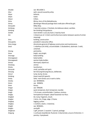 biludak see BELUDAK 2.
bilur welt, wound caused by whip.
bilyar billiards.
bilyet ticket.
bilyun trillion.
bima Bhima, hero of the Mahabharata.
bimas (Bimbingan Massal) package-deal credit plan offered by gvt.
bimasakti Milky Way.
bimbang 1 worried, anxious. 2 hesitate, be dubiouse about, vacillate.
bimbing ber-bimbing find guidance.
bimbit mem-bimbit 1 carry by hand. 2 lead by hand
bin 1 (Islam) son of. 2 (Coll.) and furthermore (when between words of similar
meaning).
bina building, construction.
bina graha president's executive office.
bina marga directorate general of highway construction and maintenance.
binal 1 rebellious (of child), uncontrollable. 2 disobedient, obstinate. 3 wild,
untamed.
binang pointsettia.
binar bright. very bright.
binaraga body building.
binaragawan body builder.
binaragawati woman body builder.
binasa destroyed, wiped out.
binatang animal.
binatu laundryman.
bincacak small, spritelike evil spirit.
bincang ber-bincang-bincang discuss, deliberate.
bincul lump, bump, bruise.
bindeng (Java) nasal (of speech).
bindu lathe. mem-bindu use or work a lathe.
bineka see BHINNEKA.
binen see BINNEN.
biner binary.
bingar see HINGAR.
bingas quick-tempered, short-tempered, irascible
bingit 1 ill at ease, uncomfortable. 2 jealous, envious.
bingka hemispherical-shaped cakeof leavened rice flour.
bingkah bit, lump, fragment, chunk.
bingkai 1 brim, rim, fringe, edge. 2 frame.
bingkap legging, puttee.
bingkas 1 resilient, elastic. 2 elasticity.
bingkil see BENGKEL.
bingkis send gift.
bingkisan 1 gift, present. 2 souvenir. 3 parcel, package.
bingung 1 confused, bewildered, flustered. 2 disoriented, unsure of direction. 3
panicky. 4 perplexed.
 