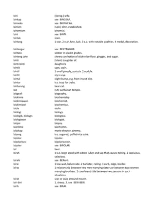 bini (Derog.) wife.
binkap see BINGKAP.
binneka see BHINNEKA.
binnen (Coll.) elite, established.
binomium binomial.
bint see BINTI.
bintak stain.
bintang 1 star. 2 star, fate, luck. 3 s.o. with notable qualities. 4 medal, decoration.
bintangur see BENTANGUR.
bintara soldier in lowest grades.
binteng jahe chewy confection of sticky rice flour, gingger, and sugar.
binti (Islam) daughter of.
binti-binti daughters
bintik spot, stain.
bintil 1 small pimple, pustula. 2 nodule.
bintit sty in eye.
bintul slight bump, e.g. from insect bite.
bintur k.o. trap for crabs.
binturung bear cat.
bio (Ch) Confucian temple.
biografi biography.
biokimia biochemistry.
biokimiawan biochemist.
biokimiawi biochemical.
biola violin.
biologi biology.
biologik, biologis biological.
biologiwan biologist.
biopsi biopsy.
bioritme biorhythm.
bioskop movie theater, cinema.
bipang k.o. sugared, puffed-rice cake.
bipolar bipolar.
bipolarisasi bipolarization.
bipoler see BIPOLAR.
bir beer.
birah 1 k.o. large aroid with edible tuber and sap that causes itching. 2 lascivious,
salacious.
birahi see BERAHI.
birai 1 low wall, balustrade. 2 banister, railing. 3 curb, edge, border.
biras 1 relationship between two men marrying sisters or between two women
marrying brothers. 2 coreferent title between two persons in such
situations.
birat scar or scab arround mouth.
biri-biri 1. sheep. 2. see BERI-BERI.
birih see BIRAI.
 