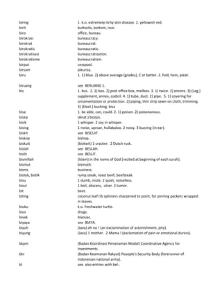 biring 1. k.o. extremely itchy skin disease. 2. yellowish red.
birit buttocks, bottom, rear.
biro office, bureau.
birokrasi bureaucracy.
birokrat bureaucrat.
birokratis bureaucratic.
birokratisasi bureaucratization.
birokratisme bureaucratism.
birput cesspool.
birsam pleurisy.
biru 1. 1) blue. 2) above average (grades), C or better. 2. fold, hem, pleat.
biruang see BERUANG 1.
bis 1. bus. 2. 1) box. 2) post office box, mailbox. 3. 1) twice. 2) encore. 3) (Leg.)
supplement, annex, codicil. 4. 1) tube, duct. 2) pipe. 5. 1) covering for
ornamentation or protection. 2) piping, thin strip sewn on cloth, trimming.
3) (Elect.) bushing. bisa
bisa 1. be able, can, could. 2. 1) poison. 2) poisononous.
bisep (Anat.) biceps.
bisik 1 whisper. 2 say in whisper.
bising 1 noise, uproar, hullabaloo. 2 noisy. 3 buzzing (in ear).
biskit see BISCUIT.
biskop bishop.
biskuit (biskwit) 1 cracker. 2 Dutch rusk.
bislah see BESLAH.
bislit see BESLIT.
bismillah (Islam) in the name of God (recited at beginning of each surah).
bismut bismuth.
bisnis business.
bistek, bistik rump steak, roast beef, beefsteak.
bisu 1 dumb, mute. 2 quiet, noiselless.
bisul 1 boil, abscess, ulcer. 2 tumor.
bit beet.
biting coconut leaf rib splinters sharpened to point, for pinning packets wrapped
in leaves.
biuku k.o. freshwater turtle.
bius drugs.
bivak bivouac.
biyaya see BIAYA.
biyuh (Java) oh no ! (an exclamination of astonishment, pity).
biyung (Java) 1 mother. 2 Mama ! (exclamation of pain or emotional duress).
bkpm (Badan Koordinasi Penanaman Modal) Coordinative Agency for
Investments.
bkr (Badan Keamanan Rakyat) Peaople's Security Body (forerunner of
Indonesian national army).
bl see also entries with bel-.
 