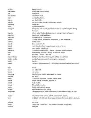 bl., bln. (bulan) month.
blacksweet (Coll.) dark and attractive.
blaf (Coll.) bluff.
blak-blakan outspoken, blunt.
blam sound of explosion.
blanco see BLANGKO.
blandis pro-Dutch (esp. during revolutionary period).
blandong lumberjack.
blang sound of explosion.
blanggur (Java) large firecrackers, esp. to mark end of each fasting day during
Ramadan.
blangko 1 form to be filled in. 2 abstention in voting. 3 blank (of paper).
blangkon (Java) male batik headdress.
blangwer /blangwir/ (Coll.) fire engine.
blantik 1. (Java) broker, middleman in livestock. 2. see BELANTIK 1.
blantika world, arena.
blarak dried coconut leaf.
blasak mem-blasak make o.'s way through scrub or forest.
blaster mem-blaster crossbreed.
blasteran 1 crossbred (of animals). 2 (Derog.) of mixed blood, mulatto.
blau (Coll.) 1 blue. 2 laundry bluing. ke-blau-an bluish.
bld. (Belanda) 1 Dutch. 2 Holland.
blecas-blecos (Coll.) speak without thinking, talk off top of o.'s head.
bledak-bleduk sound of objects randomly striking e.o. repeatedly.
bledek thunder.
blejet 1 strip s.o. (of possessions). 2 strip (of pretensions), expose (a criminal).
blek tin can.
blekek see MBLEKEK.
blekok k.o. heron.
blencong (Java) oil lamp used in wayang performance.
blendok see SAKIT.
bleng 1. sound of explosion. 2. (Java) natural brine.
blesek (me)m-blesek pushed in, be sunk in.
bletok mud, muddy.
blewa /blewah/ k.o. melon.
bleyer (Coll.) race (engine), rev up.
blinger (Coll.) very wrong, led astray.
blingsatan 1 wriggle (because of excessive heat). 2 feel awkward, be ill at ease.
blobor blot, smear while writing (of ink, water colors, paper).
blok 1. 1) bolt, roll. 2) block, street block. 3) bloc, alliance. 2. (Coll.) obstruct.
blokade blockade..
blokir 1 blockade. 2 obstruct. 3 (Fin.) freeze (account), stop (check).
bloknot note pad.
 